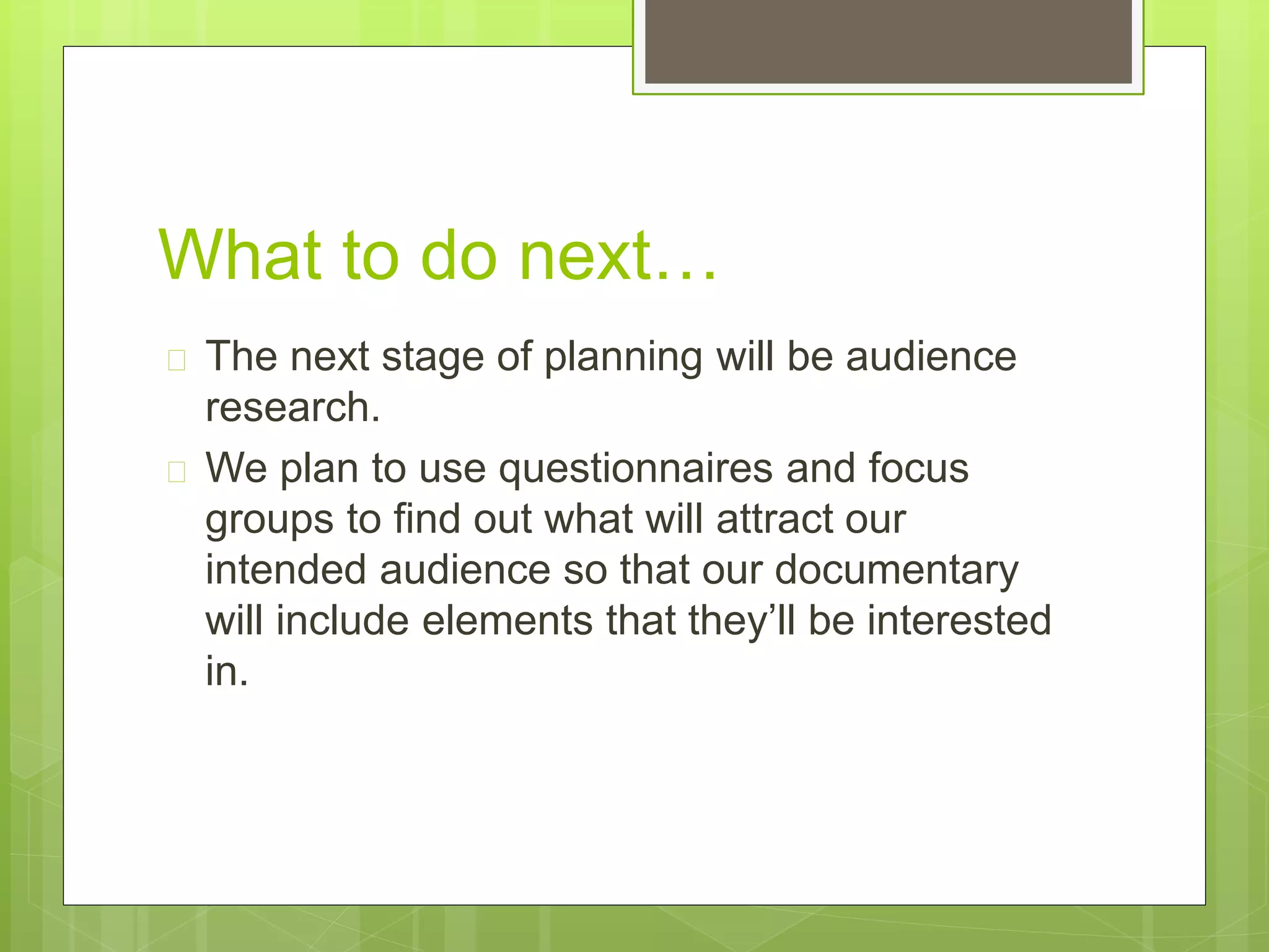What to do next… 
 The next stage of planning will be audience 
research. 
 We plan to use questionnaires and focus 
groups to find out what will attract our 
intended audience so that our documentary 
will include elements that they’ll be interested 
in. 
