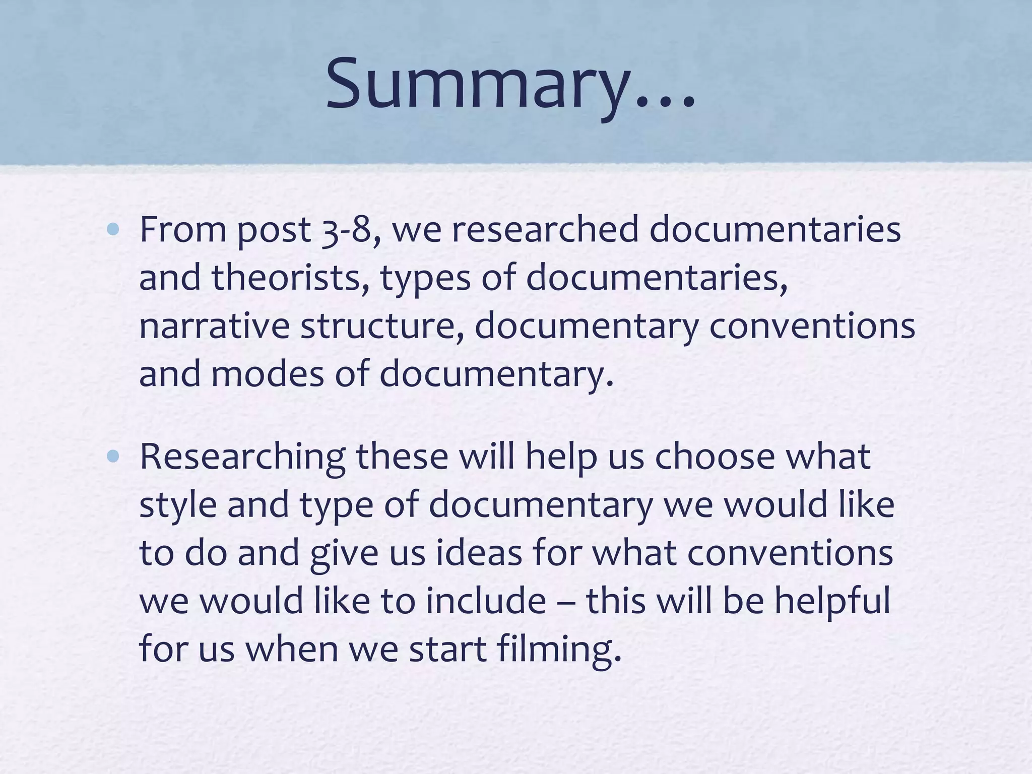 Summary…
• From post 3-8, we researched documentaries
and theorists, types of documentaries,
narrative structure, documentary conventions
and modes of documentary.
• Researching these will help us choose what
style and type of documentary we would like
to do and give us ideas for what conventions
we would like to include – this will be helpful
for us when we start filming.