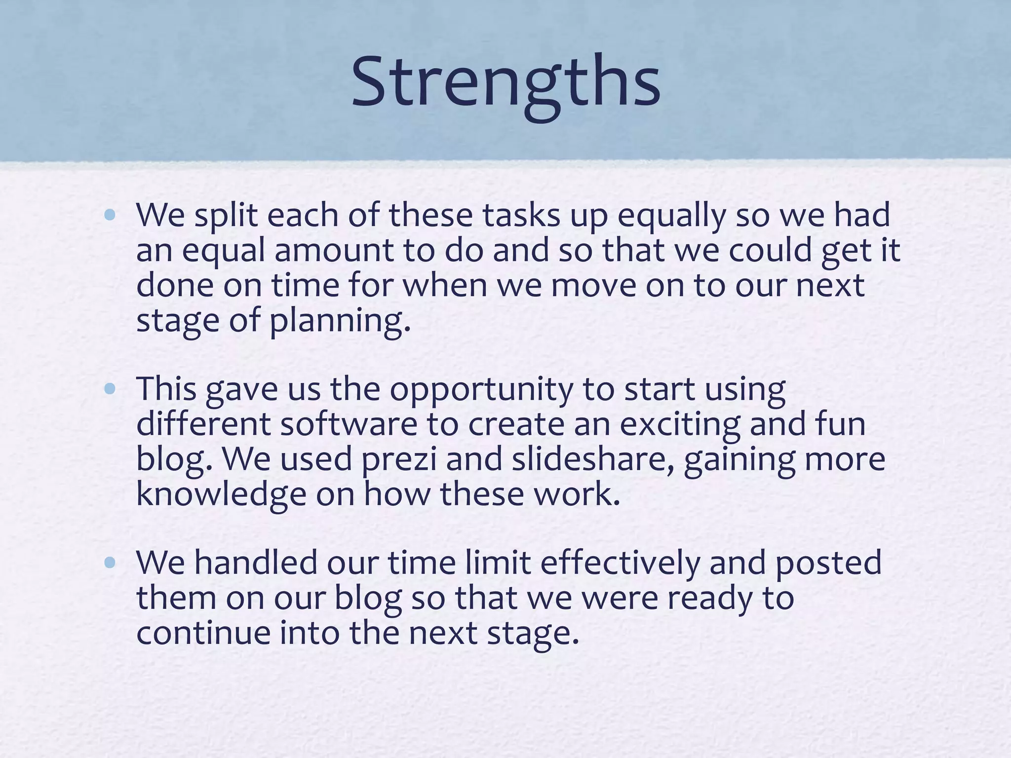 Strengths
• We split each of these tasks up equally so we had
an equal amount to do and so that we could get it
done on time for when we move on to our next
stage of planning.
• This gave us the opportunity to start using
different software to create an exciting and fun
blog. We used prezi and slideshare, gaining more
knowledge on how these work.
• We handled our time limit effectively and posted
them on our blog so that we were ready to
continue into the next stage.