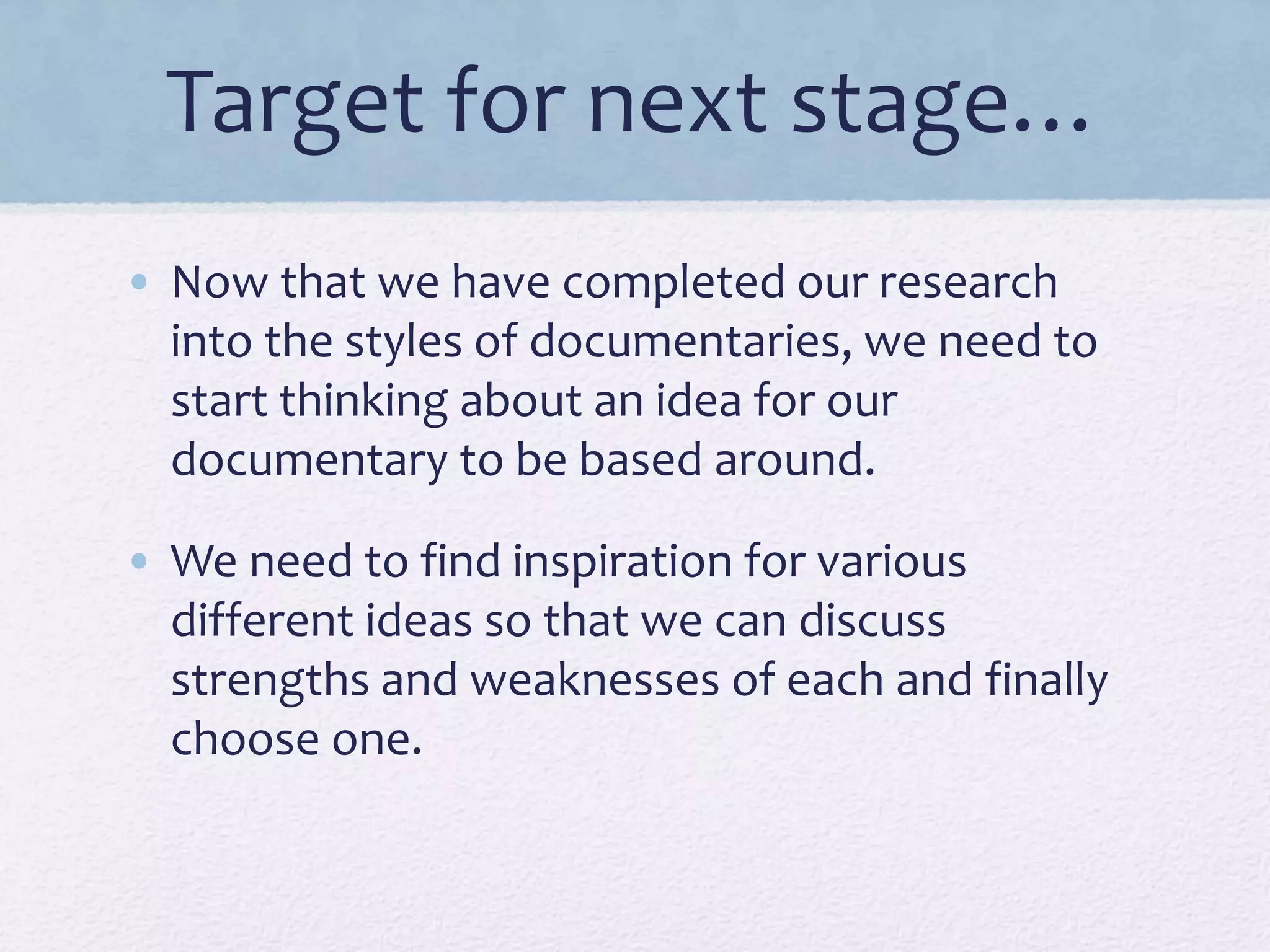 Target for next stage…
• Now that we have completed our research
into the styles of documentaries, we need to
start thinking about an idea for our
documentary to be based around.
• We need to find inspiration for various
different ideas so that we can discuss
strengths and weaknesses of each and finally
choose one.