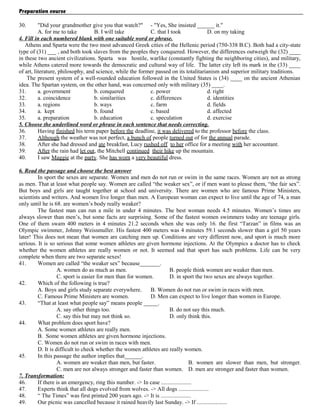 Preparation course
30.

"Did your grandmother give you that watch?" - "Yes, She insisted ______ it."
A. for me to take
B. I will take
C. that I took
D. on my taking
4. Fill in each numbered blank with one suitable word or phrase.
Athens and Sparta were the two most advanced Greek cities of the Hellenic period (750-338 B.C). Both had a city-state
type of (31) ___ , and both took slaves from the peoples they conquered. However, the differences outweigh the (32) ____
in these two ancient civilizations. Sparta was hostile, warlike (constantly fighting the neighboring cities), and military,
while Athens catered more towards the democratic and cultural way of life. The latter city left its mark in the (33) ____
of art, literature, philosophy, and science, while the former passed on its totalitarianism and superior military traditions.
The present system of a well-rounded education followed in the United States is (34) ____ on the ancient Athenian
idea. The Spartan system, on the other hand, was concerned only with military (35) ____.
31.
a. government
b. conquered
c. power
d. right
32.
a. coincidence
b. similarities
c. differences
d. identities
33.
a. regions
b. ways
c. farm
d. fields
34.
a. kept
b. found
c. based
d. affected
35.
a. preparation
b. education
c. speculation
d. exercise
5. Choose the underlined word or phrase in each sentence that needs correcting.
36.
Having finished his term paper before the deadline, it was delivered to the professor before the class.
37.
Although the weather was not perfect, a bunch of people turned out of for the annual parade.
38.
After she had dressed and ate breakfast, Lucy rushed off to her office for a meeting with her accountant.
39.
After the rain had let out, the Mitchell continued their hike up the mountain.
40.
I saw Maggie at the party. She has worn a very beautiful dress.
6. Read the passage and choose the best answer
In sport the sexes are separate. Women and men do not run or swim in the same races. Women are not as strong
as men. That at least what people say. Women are called “the weaker sex”, or if men want to please them, “the fair sex”.
But boys and girls are taught together at school and university. There are women who are famous Prime Ministers,
scientists and writers. And women live longer than men. A European woman can expect to live until the age of 74, a man
only until he is 68. are women’s body really weaker?
The fastest man can run a mile in under 4 minutes. The best woman needs 4.5 minutes. Women’s times are
always slower than men’s, but some facts are surprising. Some of the fastest women swimmers today are teenage girls.
One of them swam 400 meters in 4 minutes 21.2 seconds when she was only 16. the first “Tarzan” in films was an
Olympic swimmer, Johnny Weissmuller. His fastest 400 meters was 4 minutes 59.1 seconds slower than a girl 50 years
later! This does not mean that women are catching men up. Conditions are very different now, and sport is much more
serious. It is so serious that some women athletes are given hormone injections. At the Olympics a doctor has to check
whether the women athletes are really women or not. It seemed sad that sport has such problems. Life can be very
complete when there are two separate sexes!
41.
Women are called “the weaker sex” because_______.
A. women do as much as men.
B. people think women are weaker than men.
C. sport is easier for men than for women.
D. in sport the two sexes are always together.
42.
Which of the following is true?
A. Boys and girls study separate everywhere.
B. Women do not run or swim in races with men.
C. Famous Prime Ministers are women.
D. Men can expect to live longer than women in Europe.
43.
“That at least what people say” means people _____.
A. say other things too.
B. do not say this much.
C. say this but may not think so.
D. only think this.
44.
What problem does sport have?
A. Some women athletes are really men.
B. Some women athletes are given hormone injections.
C. Women do not run or swim in races with men.
D. It is difficult to check whether the women athletes are really women.
45.
In this passage the author implies that______.
A. women are weaker than men, but faster.
B. women are slower than men, but stronger.
C. men are not always stronger and faster than women. D. men are stronger and faster than women.
7. Transformation:
46.
If there is an emergency, ring this number. -> In case .....................
47.
Experts think that all dogs evolved from wolves. -> All dogs .....................
48.
“ The Times” was first printed 200 years ago. -> It is .....................
49.
Our picnic was cancelled because it rained heavily last Sunday. -> If .....................

 