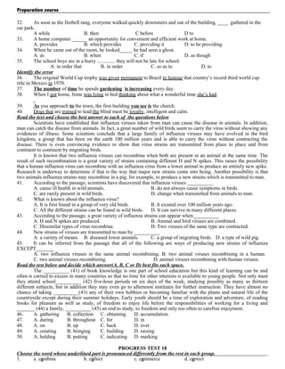 Preparation course
32.
As soon as the firebell rang, everyone walked quickly downstairs and out of the building, ____ gathered in the
car park.
A while
B. then
C before
D to
33.
A home computer ______ an opportunity for convenient and efficient work at home.
A. provides
B. which provides
C. providing it
D. to be providing
34.
When he came out of the room, he looked_____ he had seen a ghost.
A. as
B. when
C. if
D. as though
35.
The school boys are in a hurry .............. they will not be late for school.
A. in order that
B. in order
C. so as to
D. to
Identify the error
36.
The original World Cup trophy was given permanent to Brazil to honour that country’s record third world cup
title in Mexico in 1970.
37.
The number of time he spends gardening is increasing every day.
38.
When I got home, Irene was lying in bed thinking about what a wonderful time she’s had.
39.
As you approach to the town, the first building you see is the church.
40.
Dogs that are trained to lead the blind must be loyalty, intelligent and calm.
Read the text and choose the best answer to each of the questions below
Scientists have established that influenza viruses taken from man can cause the disease in animals. In addition,
man can catch the disease from animals. In fact, a great number of wild birds seem to carry the virus without showing any
evidences of illness. Some scientists conclude that a large family of influenza viruses may have evolved in the bird
kingdom, a group that has been on the earth 100 million years and is able to carry the virus without contracting the
disease. There is even convincing evidence to show that virus strains are transmitted from place to place and from
continent to continent by migrating birds.
It is known that two influenza viruses can recombine when both are present in an animal at the same time. The
result of such recombination is a great variety of strains containing different H and N spikes. This raises the possibility
that a human influenza virus can recombine with an influenza virus from a lower animal to produce an entirely new spike.
Research is underway to determine if that is the way that major new strains come into being. Another possibility is that
two animals influenza strains may recombine in a pig, for example, to produce a new strains which is transmitted to man.
41.
According to the passage, scientists have discovered that influenza viruses __________
A. cause ill health in wild animals.
B. do not always cause symptoms in birds.
C. are rarely present in wild birds.
D. change when transmitted from animals to man.
42.
What is known about the influenza virus?
A. It is first found in a group of very old birds.
B. It existed over 100 million years ago.
C. All the different strains can be found in wild birds. D. It can survive in many different places.
43.
According to the passage, a great variety of influenza strains can appear when__________
A. H and N spikes are produced.
B. Animal and bird viruses are combined.
C. Dissimilar types of virus recombine.
D. Two viruses of the same type are contracted.
44.
New strains of viruses are transmitted to man by __________
A. a variety of means. B. diseased lower animals.
C. a group of migrating birds. D. a type of wild pig.
45.
It can be inferred from the passage that all of the following are ways of producing new strains of influenza
EXCEPT_______
A. two influenza viruses in the same animal recombining. B. two animal viruses recombining in a human.
C. two animal viruses recombining.
D. animal viruses recombining with human viruses.
Read the test below and decide which answer(A, B, C or D) best fits each space.
The __________ (41) of book knowledge is one part of school education but this kind of learning can be and
often is carried to excess in many countries so that no time for other interests is available to young people. Not only must
they attend school__________ (42) five-hour periods on six days of the week, studying possibly as many as thirteen
different subjects, but in addition they may even go to afternoon institutes for further instruction. They have almost no
chance of taking __________(43) any of their own hobbies or becoming familiar with the plants and natural life of the
countryside except during their summer holidays. Early youth should be a time of exploration and adventure, of reading
books for pleasure as well as study, of freedom to enjoy life before the responsibilities of working for a living and
_______ (44) a family, __________ (45) an end to study, to freedom and only too often to carefree enjoyment.
46.
A. gathering
B. collection C. obtaining
D. accumulation
47.
A. during
B. throughout C. for
D. in
48.
A. on
B. up
C. back
D. over
49.
A. creating
B. bringing
C. building
D. raising
50.
A. holding
B. putting
C. indicating D. marking
PROGRESS TEST 18
Choose the word whose underlined part is pronounced differently from the rest in each group.
1.
a. combine
b. collect
c. commerce
d. correct

 