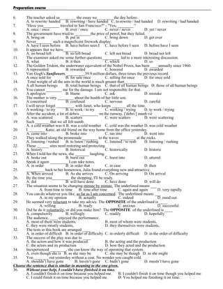 Preparation course
6.

The teacher asked us________ the essay we________ the day before.
A. to rewrite/ handed B. rewriting / have handed C. to rewrite / had handed D. rewriting / had handed
7.
"Have you________ traveled to San Francisco?" - "Yes, ________’’
A. once / once
B. ever / once
C. never / never
D. yet / never
8.
The government have tried to ________the price of petrol, but they failed.
A. bring on
B. put in
C. bring down
D. get over
9.
Never________ such a magnificent firework display.
A. have I seen before B. have before seen I C. have before I seen D. before have I seen
10.
It appears that we have________
A. no bread left
B. no left bread
C. left not bread
D. bread not left
11.
The examiner asked me some further questions_________ led to a more interesting discussion.
A. what
B. it then
C. which
D. so
12.
The Golden Trident, the underwater equivalent of the Nobel Prizes, has been ____annually since 1960.
A represented
B. rewarded
C. honored
D. awarded
13.
Van Gogh's Sunflowers, _________39.9 million dollars, three times the previous record.
A once sold for
B. for sale once
C. selling for once
D. for once sold
14.
Total weight of all the ants in the world is much greater than__________
A all human beings
B. total human beings C. that of all human beings D. those of all human beings
15.
You cannot ________ me for the damage. I am not responsible for that.
A apologize
B. blame
C. ask
D. mistake
16.
The mother is very ________ about the health of her little son.
A concerned
B. confused
C. nervous
D. careful
17.
I will never forget _________ with Janet, who keeps _______ all the time.
A working / to try
B. to work / to try
C. working / trying
D. to work / trying
18.
After the accident, a lot of debris _________ on the runway. ['debri:] mảnh vỡ
A. was scattered
B. scatters
C. were scatters
D. were scattering
19.
Such _______ that we all felt numb.
A. a cold weather was it B. was a cold weather C. cold was the weather D. was cold weather
20.
I ________ Katie, an old friend on the way home from the office yesterday.
A. came into
B. broke into
C. ran into
D. went into
21.
They walked along the promenade________ to the waves ________ at the rocks.
A. listening / rushed
B. to listen / rushing
C. listened / to rush
D. listening / rushing
22.
These ______ sites need restoring and protecting.
A. history
B. historical
C. historically
D. historic
23.
When I told her the news, she _______ laughing.
A. broke out
B. burst out
C. burst into
D. uttered
24.
Speak it again _________ I can take notes.
A. in order
B. in order that
C. in case
D. then
25.
_________ back to her hometown, Julia found everything new and attractive.
A. When arrived
B. As she arrives
C. On arriving
D. On arrival
26.
By the time you_________ the shopping, I'll be ready.
A. did
B. will have done
C. have done
D. will do
27.
The situation seems to be changing minute by minute. The underlined means ___
A. from time to time
B. time after time
C. again and again
D. very rapidly
28.
You can do whatever you like, as far as I am concerned. The underlined means ___
A. in my opinion
B. actually
C. indeed
D. mind out
29.
He seemed very reluctant to take my advice. The OPPOSITE of the underlined is ____
A. willing
B. ready
C. anxious
D. successful
30.
Did he do it voluntarily, or did you make him? The OPPOSITE of the underlined is ____
A. compulsorily
B. willingly
C. readily
D. hopefully
31.
The audience, ____ enjoyed the performance.
A. most of them were students,
B. most of whom were students,
C. they were mostly students,
D. they themselves were students,
32.
The tests in this book are arranged ____
A. in order of difficult B. in order of difficulty C. in orderly difficult D. in the order of difficulty
33.
The success of the play was due to ____
A. the actors and how it was produced
B. the acting and the production
C. the actors and its production
D. how they acted and the production
34.
Inexperienced ________, she can know the way of operating that system.
A. even though she is B. as she may be
C. she may be though D. as she might
35.
You _______ out yesterday without a coat. No wonder you caught cold.
A. shouldn’t have gone
B. haven’t gone C. hadn’t gone
D. mustn’t have gone
Choose the sentence that is similar in meaning to the one given.
36.
Without your help, I couldn't have finished it on time.
A. I couldn't finish it on time because you helped me.
B. I couldn't finish it on time though you helped me
C. I could finish it on time because you helped me.
D. You helped me finishing it on time.

 
