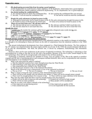 Preparation course
37.
38.
files.
39.

His daydreaming prevented him from becoming a good employee.
A If he daydreamed, he would become a better employee. B. He daydreams, which makes him a good employee.
C. He could become a better employee without his daydreaming. D. As a daydreamer, he is a good employee.
Ian denied stealing the confidential files.
A. Ian said that he had not stolen the confidential files. B. Ian's stealing the confidential files was not true
C. Ian said, ' I will not steal the confidential files'
D. Ian said he would not steal the confidential

Despite his early retirement, he found no peace in life.
A. Although he retired early, but he found no peace in life. B. His early retirement has brought him peace in life.
C. He found no peace in life because he retired early.
D. Early as he retired, he found no peace in life.
40.
'Please do not touch that wire!' the old man said to me.
A. The old man told me not to touch that wire.
B. The old man said that I didn't touch that wire.
C. The old man asked me to not touch that wire.
D. The old man said to me not to touch that wire.
Identify the error:
41.
I couldn't give the teacher the summary of the lesson until Julia whispered some words into his ears.
42.
Believed that Jack had got home safely, we felt relieved.
43.
We really enjoyed the children's imaginative and excited play last Saturday.
44.
I will have you to know how bad your behaviour is
45.
Helen, as well as her friends, have never been out of town since they were five years old.
Read the passage carefully, then choose the correct answer.
The loss of the jobs and persistent unemployment in the industrial countries is due mainly to changes in technology.
It is thought to be misleading to blame job losses on the shift of corporations from the industrial countries to the Third
World.
The present technological developments have been compared to a Third Industrial Revolution. The first coming in
the 19th century was characterized by the steam engine and the use of coal. In the 1920s the second emerged with the use
of oil and the electrodynamo. The third, the present one, is driven by computers, biotechnology and information
technology.
However, there can be seen weaknesses in the newest of industrial revolutions. The technology is advancing so fast
and productivity is rising so fast that we are left with a big problem. Because of the loss in jobs, caused largely by this
new technology, there will not be enough people with money to buy all these products.
Technology as definitely enhanced our standard of living, even our quality of life. But as the capacity to produce
expands and the lack of purchasing power and consequent demand diminish, there can be overproduction and recession,
and what happens to our standard of living?
46.
What is the main point the author is making?
a. That the industrial countries have more unemployment than the Third World.
b. That technology is the main cause of unemployment.
c. That corporations have shifted' to the Third World.
d. That the present situation is like in the Industrial Revolution.
47.
Which of the following is not a characteristic of one of the industrial revolutions?
a. The use of oil
b. The use of computer
c. The use of electricity
d. The use of coal
48.
What is stated as being the main weakness of the Third Industrial Revolution?
a. There will be too few people who can afford to buy things. b. There will not be enough money around.
c. There won't be enough products for everyone to buy. d. There will be too many machines in the factories.
49.
Why does the author think that there won't be enough people to buy the products?
a. People will not be able to keep up with technology. b. Productivity will not be high enough.
c. There will be too many products.
d. Many people will be unemployed
50.
What do we infer is the author's attitude to the technology?
a. It has improved our purchasing power
b. It has improved our quality of life.
c. It has created more jobs
d. It is not responsible for the recession.

 