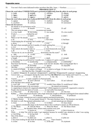 Preparation course
50.

You won’t find a more dedicated worker anywhere than Mrs. Jones. -> Nowhere .....................
PROGRESS TEST 17
Choose the word whose UNDERLINED part is pronounced differently from the others in each group.
1.
A. habit
B. dolphin
C. effective
D. climate
2.
A. fauna
B. authority
C. square
D. rainfall
3.
A. music
B. country
C. such
D. culture
Choose the word whose main stress is placed DIFFERENTLY from the others in each group
4.
A. appear
B. version
C. tradition
D. perhaps
5.
A. excellent
B. ordinary
C. dramatic
D. instrument
Choose the best answer:
6.
He intends to set up business on his __________
A. imitative
B. benefit
C. own
D. self
7.
They are going to make__________ excursion next month.
A. a two- week
B. two-weeks
C. two weeks'
D. a two-week's
8.
If only I __________ crashed the car!
a. had
b. hadn’t
c. did
d. didn’t
9.
Where is he? He should __________ home hours ago.
a. be
b. were
c. have been
d. had been
10.
I tried ringing her all morning, but I couldn’t get ________.
a. down
b. up
c. over
d. through
11.
My dad’s been unemployed for 6 months; it’s really getting him ________.
a. over
b. down
c. by
d. up
12.
I hate school, the teachers make us _________ so much homework every day!
a. do
b. doing
c. to do
d. did
13.
“Excuse me sir, are we allowed ________ dictionaries into the exam?”
a. take
b. to take
c. taking
d. took
14.
I go to the gym to build up my __________.
a. length
b. warmth
c. depth
d. strength
15.
I’ve been seeing my girlfriend for 6 months now, I suppose it’s quite a serious _________.
a. friendship
b. membership
c. companionship
d. relationship
16.
Pop music has become _______ in our country in the last few decades. Most young people like it.
A. popular
B. favorable
C. special
D. enjoyable
17.
The Nile, ________, is the home of a great variety of fish.
A. which is in Egypt
B. where is in Egypt
C. in which is in Egypt D. that is in Egypt
18.
I’m _________ you liked the film. I thought it was rather __________.
A. surprise / disappoint B. surprised / disappointed C. surprising / disappointed D. surprised / disappointing
19.
I never read _____ newspapers during the week, but I buy the Observer every Sunday and I read it in ____ bed.
A. ∅ / ∅
B. the / ∅
C. the / the
D. a / the
20.
Tourists __________ to make campfires in National parks.
A. do not allow
B. aren’t allowed
C. won’t allow
D. isn’t allowed
21.
If he had been more careful, he _______________ .
A. won’t fall
B. wouldn’t fall
C. wouldn’t have fallen D. would haven’t fallen
22.
We should participate in the movements ______________ the natural environment.
A. organizing to conserve B. organized conserving C. which organize to conserveD. organized to conserve
23.
People who reverse the letters of words _______ to read suffer from dyslexia.
A. if they tried
B. when trying
C. when tried
D. if he tries
24.
Rubber ___ from vulcanized silicones with a high molecular weight is difficult to distinguish from natural rubber.
A. is produced
B. producing
C. that produces
D. produced
25.
_______ in scope, romanticism was a reaction against neoclassical principles.
A. Mainly literary
B. It was mainly literary C. The main literature was D. The literature was mainly
26.
Oil shale is a soft, fine-grained sedimentary rock _______ oil and natural gas are obtained.
A. from
B. is from
C. is which
D. from which
27.
_____ appears considerably larger at the horizon than it does overhead is merely an official illusion.
A. The Moon
B. That the Moon
C. When the Moon
D. The Moon which
28.
Florida, ________ the Sunshine State, attracts many tourists every year.
a. is
b. known as
c. is known as
d. that is known as
29.
While ___ to help Tim with his math, I got impatient because he wouldn’t pay attention to what I was saying.
a. I am trying
b. having tried
c. I try
d. trying
30.
One of the dinner _______ broken.
a. plate is
b. plates are
c. plates is
d. plate are
31.
I have been looking for this book for months, and _____ I have found it.
A. at last
B. in time
C. at the end
D. at present

 