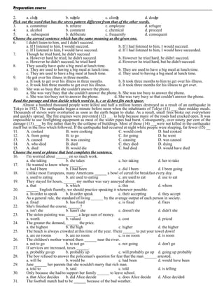 Preparation course
2.
a. club
b. subtle
c. climb
d. doubt
Pick out the word that has the stress pattern different from that of the other words.
3.
a. committee
b. referee
c. employee
d. refugee
4.
a. alcohol
b. comment
c. chemical
d. proceed
5.
a. subsequent
b. deliberate
c. frequently
d. consequent
Choose the correct sentence which has the same meaning as the given one.
6.
I didn't listen to him, and I didn't succeed.
a. If I listened to him, I would succeed.
b. If I had listened to him, I would succeed.
c. If I listened to him, I would have succeed.
d. If I had listened to him, I would have succeeded.
7.
Though he tried hard, he didn't succeed
a. However hard he tried, he didn't succeed.
b. However he tried hard, he didn't succeed.
c. However he didn't succeed, he tried hard
d. However he tried hard, but he didn't succeed.
8.
They usually have quite a big meal at lunch time.
a. They are used to having a big meal at lunch time.
b. They are used to have a big meal at lunch time.
c. They are used to have a big meal at lunch time.
d. They used to having a big meal at lunch time.
9.
He got over his illness in three months.
a. It took to get over his illness in three months.
b. It took three months to him to get over his illness.
c. It took him three months to get over his illness.
d. It took three months for his illness to get over.
10.
She was so busy that she couldn't answer the phone.
a. She was very busy that she couldn't answer the phone. b. She was too busy to answer the phone.
c. She was too busy not to answer the phone.
d. She was very busy so that couldn't answer the phone.
Read the passage and then decide which word (a, b, c or d) best fits each space.
Almost a hundred thousand people were killed and half a million homes destroyed as a result of an earthquake in
Tokyo in 1923. The earthquake began a minute before noon when the inhabitants of Tokyo (11) ___ their midday meals.
Thousands of stoves were overturned as soon as the earth began to shake. As a result, small fires broke out everywhere
and quickly spread. The fire engines were prevented (12) ___ to help because many of the roads had cracked open. It was
impossible to use firefighting equipment as most of the water pipes had burst. Consequently, over ninety per cent of the
damage (13) ___ by fire rather than by the collapse of buildings. Most of those (14) ___were not killed in the earthquake
itself but in the fires which followed. If the earthquake had occurred at night while people were sleeping, far fewer (15) __
11.
A. cooked
B. were cooking
C. would cook
D. had cooked
12.
A. from going
B. to go
C. for going
D. he went
13.
A. caused
B. was causing
C. causing
D. was caused
14.
A. who died
B. died
C. they died
D. dying
15.
A. died
B. would die
C. had died
D. would have died
Choose the word or phrase that best completes the sentence.
16.
I'm worried about ______ on so much work.
a. she taking
b. she takes
c. her taking
d. her to take
17.
He wanted to know where ______.
a. had I been
b. I had been
c. did I been
d. I been going
18.
Unlike most Europeans, many Americans ______ a bowl of cereal for breakfast every day.
a. used to eating
b. are used to eating
c. are used to eat
d. use to eat
19.
They stayed for hours, ______ my mother was very annoyed about.
a. that
b. which
c. this
d. whom
20.
______ English fluently, we should practice speaking it whenever possible.
a. In order to speak
b. In order speak
c. their accepting
d. they accept
21.
As a general rule, the standard of living ______ by the average output of each person in society.
a. fixed
b. has fixed
c. is fixed
d. fixes
22.
She's finished the course, ______?
a. isn't she
b. hasn't she
c. doesn't she
d. didn't she
23.
The stolen painting was ______ a large sum of money.
a. worth
b. valued
c. cost
d. priced
24.
The greater the demand, ______ the price.
a. the highest
b. the high
c. higher
d. the higher
25.
The beach is always crowded at this time of the year. There ______ to put your towel down!
a. are no rooms
b. are no room
c. is no room
d. is room
26.
The children's mother warned them ______ near the river.
a. not to go
b. to not go
c. not going
d. don't go
27.
If services are increased, taxes ______.
a. probably go up
b. probably up
c. will probably go up d. going up probably
28.
The boy refused to answer the policeman's question for fear that the man ______ arrested.
a. will be
b. would be
c. had been
d. would have been
29.
Jane ______ her parents that she wouldn't marry that rich man.
a. told to
b. said
c. told
d. is telling
30.
Only because she had to support her family ______ to leave school.
a. that Alice decides
b. did Alice decide
c. does Alice decide
d. Alice decided
31.
The football match had to be ______ because of the bad weather.

 