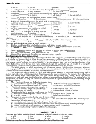 Preparation course
a. put off
b. put out
c. put away
d. put up
32.
All of the plants now raised on farms have been developed from plants __________wild.
A. once they grew
B. they grew once
C. that once grew
D. once grew
33.
Sometimes __________to place physics and chemistry into separate categories.
A. difficult
B. is difficult
C. it is difficult
D. that it is difficult
34.
______ raw materials into useful products is called manufacturing.
A. Transform
B. Transforming
C. Being transformed D. When transforming
35.
Research in the work place reveals that people work for many reasons _____.
A. money beside
B. besides money
C. beside money
D. money besides
36.
The number of chromosomes in a cell _______ from species to species.
A. varies
B. vary
C. varying
D. to vary
37.
A: "How much sugar do you want in your coffee?"
B: “________”
A. So much.
B. Too much.
C. Little bit.
D. Not much.
38.
One .................of the scheme is the very high cost.
A. shortcoming
B. shortage
C. advantage
D. drawback
39.
Of the two new teachers, one is experienced and ____
A. the others are not
B. another is inexperienced
C. the other is not
D. other lacks
experience
40.
- “ Why did you move?”
- “ All _____ a sudden, I realized I was in a dangerous position.
A. of
B. in
C. at
D. by
Choose the underlined part (a, b, c, or d) that is incorrect.
41.
Her long blond hair and her cute facial expressions made a deep impress on me.
42.
Her absent from work without any permission made the boss so angry that he threatened to sack her.
43.
When a Vietnamese wants to work part-time in Australia, he needs to get a work permission.
44.
His interestingness in such a book really surprised me.
45.
Our neighbour is quite safe. There have not been many crimes recently.
Read the passage and choose the best answer.
English has had a long tradition of borrowing words from other languages. This tradition began with the conquest
of Britain by the Norman-French in 1066. Because these conquerors established themselves as rulers, their dialect of
French became the language of the aristocracy, of government, and of education. During this period, many French words
came into the English language. Another strong influx of vocabulary came from Latin, which was the language of the
church Today, those words derived from French and Latin, though still identifiable, are not thought of as foreign by
English speakers. Tradition, language and conquest are words that come to us from this tradition.
The British colonial era, which began in the early 17 l century, brought English speakers into contact with many
other languages. In North America, words from the Native American peoples quickly found their ways into the language
Examples include moccasin (a kind of soft shoe), squash (a vegetable)
The presence of Spanish colonies in North America led to the adoption of numerous Spanish words, such as
siesta (a nap) and tortilla (a flat thin pancake). Asian languages also make contributions. For example, the word pyjamas
comes from a Hindi word, khaki comes from Urdu, and ketchup was borrowed from Chinese. Words from African
languages, too, made their ways into English when African slaves served in the United States. The result of all of this
absorption of new words is a very rich vocabulary that allows users of English to express subtlety of meaning through
their choice of words.
46.
Many French words came into the English language when____
A French traders did business with the British.
B the Norman-French conquered Britain.
C British people ruled France in early 17th century.
D African slaves worked in Great Britain.
47.
Tradition, languages and conquest are examples of _____
A borrowed words no longer considered foreign.
B words borrowed from Latin.
C words used in this passage.
D words no longer popular in English.
48.
Words from the Native American peoples came into English____
A when Native American peoples came to Britain.
B during the British colonial era
C in the 18lh century.
D before those from Latin.
49.
Words such as squash, tortilla, ketchup were all borrowed from ____
A other languages.
B Asian languages.
C the Native American peoples D. African languages.
50.
Which of the following is correct?
A More Latin words came into the English language than French ones.
B English has borrowed many words from French and Latin, although these words are no longer foreign.
C Users of English like to express subtlety of meaning through words from French.
D Most words of clothing were borrowed from Asian languages.
PROGRESS TEST 19
Choose the word whose underlined part is pronounced differently from the rest in each group.
1.
a. table
b. lady
c. labour
d. captain
2.
a. dear
b. beard
c. beer
d. heard
Pick out the word that has the stress pattern different from that of the other words.

 