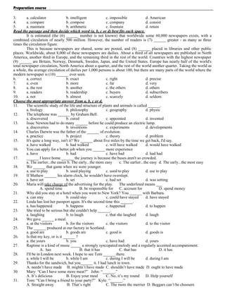 Preparation course
3.
a. calculator
b. intelligent
c. impossible
d. American
4.
a. compare
b. compose
c. company
d. consist
5.
a. maintain
b. arithmetic
c. fountain
d. retain
Read the passage and then decide which word (a, b, c or d) best fits each space.
It is estimated (the (6) ______ number is not known) that worldwide some 60,000 newspapers exists, with a
combined circulation of nearly 500 million. However, the number of readers is (7) ______ greater - as many as three
times the circulation figure.
This is because newspapers are shared, some are posted, and (8) ______ placed in libraries and other public
places. Worldwide, about 8,000 of these newspapers are dailies. About a third of all newspapers are published in North
America, another third in Europe, and the remaining third in the rest of the world. Countries with the highest newspaper
(9) ______ are Britain, Norway, Denmark, Sweden, Japan, and the United States. Europe has nearly half of the world's
total newspaper circulation, North America about a quarter, and the rest of the world another quarter. Taking the world as
a whole, the average circulation of dailies per 1,000 persons is about 100, but there are many parts of the world where the
modern newspaper is (10) ______ ever seen.
6.
a. correct
b. exact
c. right
d. precise
7.
a. even
b. more
c. far
d. very
8.
a. the rest
b. another
c. the others
d. others
9.
a. readers
b. readership
c. buyers
d. subscribers
10.
a. not
b. almost
c. scarcely
d. seldom
Choose the most appropriate answer from a, b, c or d.
11.
The scientific study of the life and structure of plants and animals is called ______.
a. biology
b. philosophy
c. geography
d. physic
12.
The telephone was ______ by Graham Bell.
a. discovered
b. cured
c. appointed
d. invented
13.
Issac Newton had to do many ______ before he could produce an electric lamp.
a. discoveries
b. inventions
c. experiments
d. developments
14.
Charles Darwin was the father of the ______ of evolution.
a. practice
b. project
c. theory
d. problem
15.
It's quite a long way, isn't it? We ______ about five miles by the time we get back, I'd say.
a. have walked
b. had walked
c. will have walked
d. would have walked
16.
You can apply for a better job when you ______ more experience
a. have
b. had
c. have had
d. had had
17.
______ I leave home ______ the journey is because the buses aren't so crowded.
a. The earlier...the easier b. The early...the more easy
c. The earlier...the easy d. The early...the most easy
18.
We ______ that game when we were younger.
a. use to play
b. used playing
c. used to play
d. use to play
19.
If Mathew ______ his alarm clock, he wouldn't have overslept.
a. have set
b. set
c. had set
d. was setting
20.
Maria will take charge of the advertising for the play.
The underlined means ___
A. spend time
B. be responsible for C. account for
D. spend money
21.
Why did you stay at a hotel when you went to New York? You ______ with Barbara.
a. can stay
b. could stay
c. could have stayed
d. have stayed
22.
Linda has lost her passport again. It's the second time this ______.
a. has happened
b. happens
c. happened
d. to happen
23.
She tried to be serious but she couldn't help ______.
a. laughing
b. to laugh
c. that she laughed
d. laugh
24.
We gave ______ a meal.
a. at the visitors
b. for the visitors
c. the visitors
d. to the visitor
25.
The ______ produced at our factory in Scotland.
a. good are
b. goods are
c. good is
d. goods is
26.
Is that my key, or is it ______ ?
a. the yours
b. you
c. have had
d. yours
27.
Ragtime is a kind of music _____ a strongly syncopated melody and a regularly accented accompaniment.
A. has
B. that it has
C. that has
D. it has
28.
I'll be in London next week. I hope to see Tom ______ there.
a. while I will be
b. while I am
c. during I will be
d. during I am
29.
Thanks for the sandwich, but you______ it. I had lunch in town.
A. needn’t have made B. mightn’t have made C. shouldn’t have made D. ought to have made
30.
Mary: “Can I have some more meat?” John: “______.”
A. It’s delicious
B. Enjoy your meal
C. No, it’s my round
D. Help yourself
31.
Tom: “Can I bring a friend to your party?” Kyle: “______.”
A. Straight away
B. That’s right
C. The more the merrier D. Beggars can’t be choosers

 