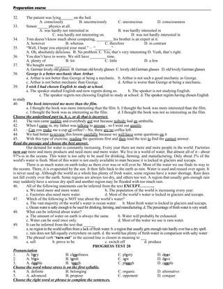 Preparation course
32.
33.
34.
35.
36.
37.
38.
39.

The patient was lying______ on the bed.
A. consciously
B. unconsciously
C. unconscious
D. consciousness
Simon _____ physics at all.
A. was hardly not interested in
B. was hardly interested in
C. was hardly not interesting on
D. was not hardly interested in
Tom doesn’t know much about computing, ________ his brother is an expert at it.
A. however
B. whereas
C. therefore
D. in contrast
“Well, I hope you enjoyed your meal.” – “________”
A. Oh, absolutely delicious. B. No problem. C. Yes, that’s very interesting D. Yeah, that’s right.
You don’t have to worry. We still have ________ time.
A. plenty of
B. lot
C. little
D. a few
We bought some ________.
A. German lovely old glasses B. German old lovely glasses C. lovely old German glasses D. old lovely German glasses
George is a better mechanic than Arthur.
a. Arthur is not better than George at being a mechanic. b. Arthur is not such a good mechanic as George.
c. Arthur is not better mechanic than George.
d. Arthur is worse than George at being a mechanic.
I wish I had chosen English to study at school.
a. The speaker studied English and now regrets doing so.
b. The speaker is not studying English.
c. The speaker regrets not choosing English to study at school. d. The speaker regrets having chosen English

to study
40.
The book interested me more than the film.
a. I thought the book was more interesting than the film. b. I thought the book was more interested than the film.
c. I thought the book was as interesting as the film.
d. I thought the book was not as interesting as the film.
Choose the underlined part (a, b, c, or d) that is incorrect .
41.
The rain came sudden and everybody got wet because nobody had an umbrella.
42.
When I came in, my father was talking to anyone , so I went out quietly.
43.
- Can you make me a cup of coffee? - No, there are no coffee left.
44.
We had better to review this lesson carefully because we will have some questions on it
45.
With this type of exercise, reading the questions first and then read the text to find the correct answer.
Read the passage and choose the best answer.
Our demand for water is constantly increasing. Every year there are more and more people in the world. Factories
turn out more and more products and need more and more water. We live in a world of water. But almost all of it - about
97%-is in the oceans. This water is too salty to be used for drinking, farming, and manufacturing. Only about 3% of the
world's water is fresh. Most of this water is not easily available to man because it is locked in glaciers and icecaps.
There is as much water on earth today as there ever was or will ever be. Most of the water we use finds its way to
the oceans. There, it is evaporated by the sun. It then falls back to the earth as rain. Water is used and reused over again. It
is never used up. Although the world as a whole has plenty of fresh water, some regions have a water shortage. Rain does
not fall evenly over the earth. Some regions are always too dry, and others too wet. A region that usually gets enough rain
may suddenly have a serious dry spell and another region may be flooded with too much rain.
46.
All of the following statements can be inferred from the text EXCEPT………..
a. We need more and more water.
b. The population of the world is increasing every year.
c. Factories also need more water.
d. Most of the world’s water is locked in glaciers and icecaps.
47.
Which of the following is NOT true about the world’s water?
a. The vast majority of the world’s water is ocean water.
b. Most fresh water is locked in glaciers and icecaps.
c. Ocean water is salty enough to be used for drinking, farming, and manufacturing. d. The percentage of fresh water is very small.
48.
What can be inferred about water?
a. The amount of water on earth is always the same.
b. Water will probably be exhausted.
c. Water can be used once only.
d. Most of the water we use is rain water.
49.
It can be inferred from the text that ______
a. no region in the world suffers from a lack of fresh water. b. a region that usually gets enough rain hardly ever has a dry spell.
c. rain does not fall equally everywhere on earth. d. the world has plenty of fresh water in comparison with salty water
50.
The phrasal verb “turn out” in the second line is closest in meaning to ___
a. sell
b. prove to be
c. switch off
d. produce
PROGRESS TEST 20
Pronunciation
1.
A. bury
B. cleanliness
C. plenty
D. dean
2.
A. blow
B. tomb
C. sew
D. dove
3.
A. double
B. tough
C. plough
D. couple
Choose the word whose stress is on the first syllable.
4.
A. definite
B. belonging
C. organic
D. alternative
5.
A. advanced
B. propose
C. opponent
D. conquer
Choose the right word or phrase to complete the sentences.

 
