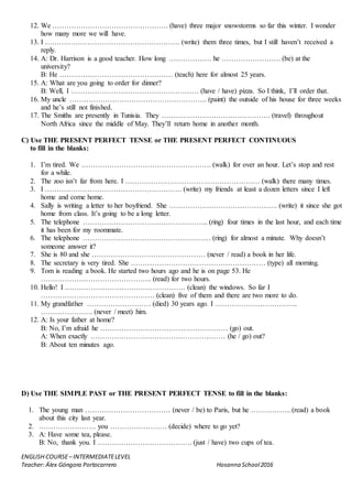 ENGLISH COURSE– INTERMEDIATELEVEL
Teacher: Álex Góngora Portocarrero Hosanna School2016
12. We …………………………………………. (have) three major snowstorms so far this winter. I wonder
how many more we will have.
13. I ………………………………………………… (write) them three times, but I still haven’t received a
reply.
14. A: Dr. Harrison is a good teacher. How long ……………… he ……………………. (be) at the
university?
B: He ………………………………………… (teach) here for almost 25 years.
15. A: What are you going to order for dinner?
B: Well, I ……………………………………………… (have / have) pizza. So I think, I’ll order that.
16. My uncle …………………………………………………. (paint) the outside of his house for three weeks
and he’s still not finished.
17. The Smiths are presently in Tunisia. They ………………………………………. (travel) throughout
North Africa since the middle of May. They’ll return home in another month.
C) Use THE PRESENT PERFECT TENSE or THE PRESENT PERFECT CONTINUOUS
to fill in the blanks:
1. I’m tired. We ………………………………………………. (walk) for over an hour. Let’s stop and rest
for a while.
2. The zoo isn’t far from here. I ………………………………………………… (walk) there many times.
3. I …………………………………………………. (write) my friends at least a dozen letters since I left
home and come home.
4. Sally is writing a letter to her boyfriend. She ………………………………………. (write) it since she got
home from class. It’s going to be a long letter.
5. The telephone …………………………………………….. (ring) four times in the last hour, and each time
it has been for my roommate.
6. The telephone ……………………………………………… (ring) for almost a minute. Why doesn’t
someone answer it?
7. She is 80 and she ………………………………………… (never / read) a book in her life.
8. The secretary is very tired. She ………………………………………………… (type) all morning.
9. Tom is reading a book. He started two hours ago and he is on page 53. He
……………………………………….. (read) for two hours.
10. Hello! I …………………………………………… (clean) the windows. So far I
………………………………………… (clean) five of them and there are two more to do.
11. My grandfather ……………………… (died) 30 years ago. I ……………………………..
…………………. (never / meet) him.
12. A: Is your father at home?
B: No, I’m afraid he ……………………………………………… (go) out.
A: When exactly ………………………………………………… (he / go) out?
B: About ten minutes ago.
D) Use THE SIMPLE PAST or THE PRESENT PERFECT TENSE to fill in the blanks:
1. The young man ……………………………… (never / be) to Paris, but he …………….. (read) a book
about this city last year.
2. …………………… you …………………… (decide) where to go yet?
3. A: Have some tea, please.
B: No, thank you. I …………………………………. (just / have) two cups of tea.
 