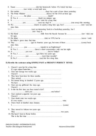 ENGLISH COURSE– INTERMEDIATELEVEL
Teacher: Álex Góngora Portocarrero Hosanna School2016
4. Susan …………………………. (do) her homework before 10 o’clock but Jane ………….
……………….. (not /write) a word until now.
5. Her mother ………………………………… (buy) her a pair of new shoes yesterday.
6. The Prime Minister …………………………. (leave) for the USA an hour ago.
7. A: …………….. the plane ……………………. (land)?
B: Yes, it ………………………… (land) ten minutes ago.
8. It ………………………………. (not / rain) for a long time.
9. ……………… you ……………… (see) my dog? It ………………………… (run away) this morning.
10. We …………………………. (meet) at a party a long time ago, but I …………………….. (not / see) her
since then.
11. I ………………………… (see) an interesting book in a bookshop yesterday, but I
…………………………… (not / buy) it.
12. My friend …………………………… (fall) from the bicycle because he ……………….… (not / ride) one
for ages.
13. His father ………………………………… (die) in 1970, but he ………………………….. (never / visit)
his father’s grave since that time.
14. They …………………… (go) to America years ago, but none of them …………………... (come) back
since then.
15. A: …………….. you ……………….. (speak) to an Englishman?
B: Yes, I …………………….. (have) a short conversation with one last night.
16. A: ………………. you ever ………………….. (be) to Tatilya?
B: Yes, I ………………………. (go) there two years ago.
17. A: ………………. you ……………….. (see) Jane recently?
B: No, I ……………………………. (see) her for a long time.
E) Rewrite the sentences using SIMPLE PAST or PRESENT PERFECT TENSE:
1. I haven’t seen her for a long time.
It’s ages since I saw her…………………………………………
1. I last met George two weeks ago.
I haven’t …………………………………………………………
2. They have been here for three months.
They arrived ……………………………………………………..
3. We started living in Istanbul 12 years ago.
We have ………………………………………………………….
4. I last saw my girlfriend five days ago.
I haven’t ………………………………………………………….
5. Is this the first time you have tasted a kivi?
………………… (not) you ………………………. one before?
6. I last smoked a cigarette ten years ago.
I haven’t …………………………………………………………..
7. I last drank wine two weeks ago.
It’s two weeks ……………………………………………………. wine.
8. I have lived in Istanbul since January.
I …………………………………………………………………… (come)
9. They moved to Ankara two years ago.
They ……………………………………………………………. two years.
10. She hasn’t been to Rome before.
This is the first time ………………………………………………
 