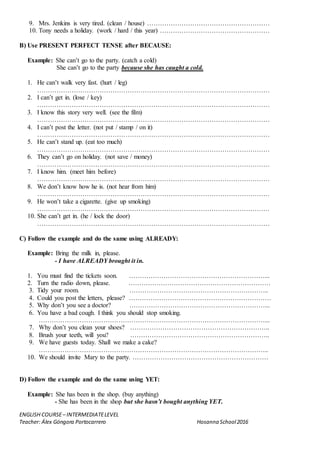 ENGLISH COURSE– INTERMEDIATELEVEL
Teacher: Álex Góngora Portocarrero Hosanna School2016
9. Mrs. Jenkins is very tired. (clean / house) …………………………………………………
10. Tony needs a holiday. (work / hard / this year) ……………………………………………
B) Use PRESENT PERFECT TENSE after BECAUSE:
Example: She can’t go to the party. (catch a cold)
She can’t go to the party because she has caught a cold.
1. He can’t walk very fast. (hurt / leg)
………………………………………………………………………………………………
2. I can’t get in. (lose / key)
………………………………………………………………………………………………
3. I know this story very well. (see the film)
………………………………………………………………………………………………
4. I can’t post the letter. (not put / stamp / on it)
………………………………………………………………………………………………
5. He can’t stand up. (eat too much)
………………………………………………………………………………………………
6. They can’t go on holiday. (not save / money)
………………………………………………………………………………………………
7. I know him. (meet him before)
………………………………………………………………………………………………
8. We don’t know how he is. (not hear from him)
………………………………………………………………………………………………
9. He won’t take a cigarette. (give up smoking)
………………………………………………………………………………………………
10. She can’t get in. (he / lock the door)
………………………………………………………………………………………………
C) Follow the example and do the same using ALREADY:
Example: Bring the milk in, please.
- I have ALREADY brought it in.
1. You must find the tickets soon. ………………………………………………………...
2. Turn the radio down, please. …………………………………………………………
3. Tidy your room. ………………………………………………………..
4. Could you post the letters, please? …………………………………………………………
5. Why don’t you see a doctor? ………………………………………………………...
6. You have a bad cough. I think you should stop smoking.
……………………………………………………………………………………………...
7. Why don’t you clean your shoes? ………………………………………………………..
8. Brush your teeth, will you? ………………………………………………………..
9. We have guests today. Shall we make a cake?
……………………………………………………………………………………………..
10. We should invite Mary to the party. ………………………………………………………
D) Follow the example and do the same using YET:
Example: She has been in the shop. (buy anything)
- She has been in the shop but she hasn’t bought anything YET.
 