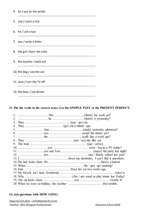 ENGLISH COURSE– INTERMEDIATELEVEL
Teacher: Álex Góngora Portocarrero Hosanna School2016
4. he / put on the jacket
………………………………………………………………………………………………
5. she / catch a fish
………………………………………………………………………………………………
6. he / call a taxi
………………………………………………………………………………………………
7. you / write a letter
………………………………………………………………………………………………
8. the girl / burn the cake
………………………………………………………………………………………………
9. the teacher / walk out
………………………………………………………………………………………………
10. the dog / see the cat
………………………………………………………………………………………………
11. Jane / turn the TV off
………………………………………………………………………………………………
12. the boys / eat dinner
………………………………………………………………………………………………
F) Put the verbs in the correct tense. Use the SIMPLE PAST or the PRESENT PERFECT:
1. ……………………….. Tim ………………………. (finish) his work yet?
2. ……………………….. he ………………………… (finish) it ywsterday?
3. They ……………………………………. (just / go) out.
4. They ……………………………… (go) out a minute ago.
5. …………………… Ann …………………………. (study) yesterday afternoon?
6. …………………… you …………………………. (send) the letters yet?
7. …………………… she ………………………….. (call) him a week ago?
8. They ………………………………………. (not / see) the film yet.
9. The train ……………………………………………… (just / arrive).
10. ………………………. you ……………………………. (ever / be) in a TV studio?
11. …………………… you and Tom ………………………… (enjoy) the party last night?
12. …………………… you ………………………………. (not / finish) school last year?
13. I ………………………………………. (lose) my dictionary. I can’t find it anywhere.
14. His hair looks short. He ………………………………………….. (have) a haircut.
15. When ………………………………………………. (he / give up) smoking?
16. Jane …………………………………….. (buy) her car two weeks ago.
17. My bicycle isn’t here. Somebody ……………………………………………. (take) it.
18. Why ……………………………………… (Jim / not want) to play tennis last Friday?
19. The car looks clean. ……………………….. you ……………………….. (wash) it?
20. When we were on holiday, the weather …………………………… (be) terrible.
G) Ask questions with HOW LONG:
 