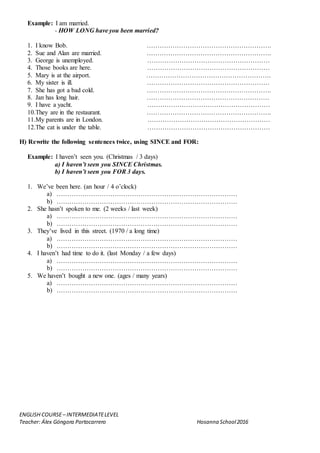 ENGLISH COURSE– INTERMEDIATELEVEL
Teacher: Álex Góngora Portocarrero Hosanna School2016
Example: I am married.
- HOW LONG have you been married?
1. I know Bob. ………………………………………………….
2. Sue and Alan are married. ………………………………………………….
3. George is unemployed. …………………………………………………
4. Those books are here. …………………………………………………
5. Mary is at the airport. ………………………………………………….
6. My sister is ill. …………………………………………………
7. She has got a bad cold. ………………………………………………….
8. Jan has long hair. …………………………………………………
9. I have a yacht. …………………………………………………
10.They are in the restaurant. ………………………………………………….
11.My parents are in London. …………………………………………………
12.The cat is under the table. …………………………………………………
H) Rewrite the following sentences twice, using SINCE and FOR:
Example: I haven’t seen you. (Christmas / 3 days)
a) I haven’t seen you SINCE Christmas.
b) I haven’t seen you FOR 3 days.
1. We’ve been here. (an hour / 4 o’clock)
a) …………………………………………………………………………
b) …………………………………………………………………………
2. She hasn’t spoken to me. (2 weeks / last week)
a) …………………………………………………………………………
b) …………………………………………………………………………
3. They’ve lived in this street. (1970 / a long time)
a) …………………………………………………………………………
b) …………………………………………………………………………
4. I haven’t had time to do it. (last Monday / a few days)
a) …………………………………………………………………………
b) …………………………………………………………………………
5. We haven’t bought a new one. (ages / many years)
a) …………………………………………………………………………
b) …………………………………………………………………………
 