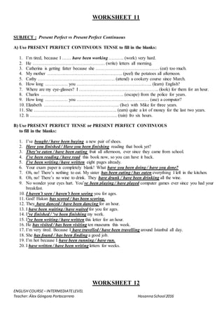 ENGLISH COURSE– INTERMEDIATELEVEL
Teacher: Álex Góngora Portocarrero Hosanna School2016
WORKSHEET 11
SUBJECT : Present Perfect vs Present Perfect Continuous
A) Use PRESENT PERFECT CONTINUOUS TENSE to fill in the blanks:
1. I’m tired, because I …… have been working ………. (work) very hard.
2. He ………………………………………… (write) letters all morning.
3. Catherina is getting fatter because she …………………………………… (eat) too much.
4. My mother ………………………………………….. (peel) the potatoes all afternoon.
5. Cathy …………………………………………… (attend) a cookery course since March.
6. How long …………… you ………………………………………….. (learn) English?
7. Where are my eye-glasses? I …………………………………………….. (look) for them for an hour.
8. Charles ………………………………………………. (escape) from the police for years.
9. How long …………… you ………………………………………… (use) a computer?
10. Elizabeth ………………………………………….. (live) with Mike for three years.
11. She ………………………………………………. (earn) quite a lot of money for the last two years.
12. It …………………………………………………. (rain) fro six hours.
B) Use PRESENT PERFECT TENSE or PRESENT PERFECT CONTINUOUS
to fill in the blanks:
1. I’ve bought / have been buying a new pair of shoes.
2. Have you finished / Have you been finishing reading that book yet?
3. They’ve eaten / have been eating fruit all afternoon, ever since they came from school.
4. I’ve been reading / have read this book now, so you can have it back.
5. I’ve been writing / have written eight pages already.
6. Your exam paper is completely blank! What have you been doing / have you done?
7. Oh, no! There’s nothing to eat. My sister has been eating / has eaten everything I left in the kitchen.
8. Oh, no! There’s no wine to drink. They have drunk / have been drinking all the wine.
9. No wonder your eyes hurt. You’ve been playing / have played computer games ever since you had your
breakfast.
10. I haven’t seen / haven’t been seeing you for ages.
11. God! Hakan has scored / has been scoring.
12. They have danced / have been dancing for an hour.
13. I have been waiting / have waited for you for ages.
14. I’ve finished / ‘ve been finishing my work.
15. I’ve been writing / have written this letter for an hour.
16. He has visited / has been visiting ten museums this week.
17. I’m very tired. Because I have travelled / have been travelling around Istanbul all day.
18. She has found / has been finding a good job.
19. I’m hot because I have been running / have run.
20. I have written / have been writing letters for weeks.
WORKSHEET 12
 