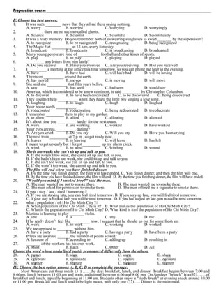 Preparation course
I/. Choose the best answer:
1.
It was such ________ news that they all sat there saying nothing.
A. worry
B. worried
C. worrying
D. worryingly
2.
________, there are no such so-called ghosts.
A. Science
B. Scientist
C. Scientific
D. Scientifically
3.
It was a nasty memory. Do you remember both of us wearing sunglasses to avoid _______ by the supervisors?
A. to recognize
B. to be recognized
C. recognizing
D. being recognized
4.
The Magic Hat __________ at 12 a.m. every Saturday.
A. broadcast
B. broadcasts
C. is broadcasting
D. broadcasted
5.
Many young people are fond of ___________ football and other kinds of sports.
A. play
B. to play
C. playing
D. played
6.
_________ any letters from him lately?
A. Do you receive
B. Have you received C. Are you receiving D. Had you received
7.
I _________ a meeting at the office this time tomorrow, so you can phone me later in the evening.
A. have
B. have had
C. will have had
D. will be having
8.
The moon __________ around the earth.
A. has moved
B. moves
C. is moving
D. will move
9.
She said she __________ that film years before.
A. saw
B. has seen
C. had seen
D. would see
10.
America, which is considered to be a new continent, is said _________ by Christopher Columbus.
A. to discover
B. to have been discovered
C. to be discovered
D. being discovered
11.
They couldn’t help __________ when they heard the little boy singing a love song.
A. laughing
B. to laugh
C. laugh
D. laughed
12.
Your house needs __________.
A. redecorated
B. redecorating
C. being redecorated
D. to redecorate
13.
I remember _________ them to play in my garden.
A. to allow
B. allow
C. allowing
D. allowed
14.
It’s about time you _________ harder for the next exam.
A. work
B. are working
C. worked
D. have worked
15.
Your eyes are red. _________, darling?
A. Are you cried
B. Do you cry
C. Will you cry
D. Have you been crying
16.
The next train _________ at 7 p.m., so get ready now.
A. leaves
B. is leaving
C. will leave
D. has left
17.
I meant to get up early but I forgot _________ up my alarm clock.
A. wind
B. to wind
C. winding
D. wound
18.
She is too weak; she can’t sit up and talk to you.
A. If she weren’t too weak, she could sit up and talk to you.
B. If she hadn’t been too weak, she could sit up and talk to you.
C. If she isn’t too weak, she can sit up and talk to you.
D. If she wasn’t too weak, she can sit up and talk to you.
19.
The film will end when you have finished dinner.
A. By the time you finish dinner, the film will have ended. C. You finish dinner, and then the film will end.
B. By the time you have finished dinner, the film will end. D. By the time you finishing dinner, the film will have ended.
20.
"Would you mind if I smoked here?" said the man.
A. The man wanted me not to smoke there.
B. The man wanted me to smoke there.
C. The man asked for permission to smoke there.
D. The man offered me a cigarette to smoke there.
21.
If you / stay / late / tired / tomorrow //
A. If you are staying late, you can feel tired tomorrow. B. If you stay up late, you will feel tired tomorrow.
C. If your stay is booked late, you will be tired tomorrow. D. If you had stayed up late, you would be tired tomorrow.
22.
what / population / of / Ho Chi Minh City ?//
A. What population of Ho Chi Minh City is it? B. What makes the population of Ho Chi Minh City?
C. What is the population of Ho Chi Minh City? D. What kind is it of the population of Ho Chi Minh City?
23.
Martina is learning to play _______ violin.
A. one
B. a
C. any
D. the
24.
If he really doesn’t feel like _________ now, I suggest that he should go out for some fresh air.
A. work
B. to work
C. working
D. worked
25.
We are opposed to ________ without him.
A. have a party
B. had a party
C. having a party
D. have been a party
26.
Prizes are awarded ______ the number of points scored.
A. because of
B. according to
C. adding up
D. resulting in
27.
_______ of the workers has his own work.
A. Most
B. Each
C. Other
D. All
Choose the word whose underlined part is pronounced differently from the others.
28.
A. power
B. slow
C. snow
D. show
29.
A. celebrate
B. lemonade
C. operate
D. decorate
30.
A. leather
B. feature
C. measure
D. feather
II/. Choose the best option among A, B, C, D to complete the passage:
Most Americans eat three meals (31) ……the day: breakfast, lunch, and dinner. Breakfast begins between 7:00 and
8:00am, lunch between 11:00 am and noon, and dinner between 6:00 and 8:00 pm. On Sundays "brunch" is a (32)…….of
breakfast and lunch, typically beginning at 11:00 am. Students often enjoy a "study break" or evening snack around 10:00
or 11:00 pm. Breakfast and lunch tend to be light meals, with only one (33)….. Dinner is the main meal.

 