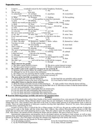 Preparation course
5.

I went to ______ wonderful concert by the London Symphony Orchestra.
A. the
B. a
C. any
D. such
6.
The car was ________ to be seen.
A. somewhere
B. nowhere
C. anywhere
D. everywhere
7.
________ can change his way of thinking.
A. What
B. Nowhere
C. Nothing
D. Not anything
8.
I’m afraid she’s got ________ of the qualities we need for a promoter.
A. none
B. nothing
C. no
D. neither
9.
- Which one would you like to have?
- ________ of them is OK, I think.
A. Both
B. None
C. Neither
D. Either
10.
We had expected many of them to come, but only ________ showed up.
A. none
B. a little
C. a few
D. few
11.
No one is a better cook than his mother, ________?
A. is no one
B. are they
C. isn’t she
D. aren’t they
12.
Her car is more economical, but ________ is faster than ________.
A. my / her
B. mine / her
C. it / hers
D. mine / hers
13.
Every man and woman ________ responsible for what he or she does.
A. is
B. are
C. be
D. have been
14.
Some people believe in ________, but ________ don’t.
A. them / the other
B. themselves / another C. theirs / others
D. themselves / others
15.
You have to work _______ for the coming exam.
A. hardly
B. more hardly
C. hard
D. more hard
16.
That’s really an ________ man. He tells very good jokes.
A. amused
B. amusing
C. amusedly
D. amusingly
17.
The secret of getting good marks is to keep ________ in the exam room.
A. calm
B. calmly
C. calming
D. calmed
18.
I often feel tired _______ I get up in the morning.
A. although
B. so long as
C. when
D. while
19.
No sooner had he come home _______ he knew he had dropped his wallet.
A. when
B. after
C. than
D. then
20.
She didn’t get ___________ well with her boss, so the left the company.
A. up
B. at
C. through
D. on
21.
Music interests her greatly.
A. She takes a great interest in music.
B. She gives a great interest in music.
C. She has a great interest of music.
D. Music is interested to her greatly.
22.
He couldn’t come to the conference because he was seriously ill.
A. Because of his serious illness, he couldn’t come to the conference.
B. Although he was ill, he came to the conference.
C. His illness was very seriously that he couldn’t come to the conference.
D. He couldn’t come to the conference, so he became seriously ill.
23.
The story of her hard life was painful to listen to.
A. The painful story was what she listened to.
B. Her hard life was painfully told to people.
C. It was painful to listen to the story of her hard life.
D. It was hard to listen to her painful story.
24.
Julia didn’t listen to what her doctor told her.
A. What the doctor told Julia was not worth listening to. B. Julia couldn’t hear what the doctor told her.
C. The doctor told Julia to listen to what he said, but she didn’t do so. D. Julia took no notice of what her doctor told her.
25.
car / fast and comfortable / than / motorcycle //
A. Cars are faster and more comfortable than are motorcycles.
B. Cars are more fast and comfortable than motorcycles are.
C. Cars are faster and more comfortable than motorcycles.
D. Cars are faster and more comfortable than riding motorcycles.
 Read the following passage carefully and answer the questions below
WOMEN
In developing countries, where three fourths of the world’s population lives, sixty percent of the people who can’t
read and write are women. Being illiterate doesn’t mean they are not intelligent. It does mean it is difficult for them to
change their lives. They produce more than haft of the food. In Africa eighty percent of all agricultural work is done by
women. There are many programs to help poor countries develop their agriculture. However, for years, these programs
provided money and training for men.
In parts of Africa, this is a typical day for a village woman. At 4:45 a.m, she gets up, washes and eats. It takes her
a haft hour to walk to the fields, and she works there until 3:00p.m. She collects firewood and gets home at 4:00. She
spends the next hour and a haft preparing food to cook. Then she collects water for another hour. From 6:30 to 8:30 she
cook. After dinner, she spends an hour washing the dishes and her children. She goes to bed at 9:30 p.m.
International organizations and programs run by developed nations are starting to help women, as well as men,
improve their agricultural production. Governments have already passed some laws affecting women because of the UNO
Decade for Women. The UNO report will affect the changes now happening in the family and society.
26.
By whom (what) was the Decade for Women organized?
A. by developing countries.
B. by the United Nations Organization.
C. by the World Health Organization.
D. by many African countries.

 