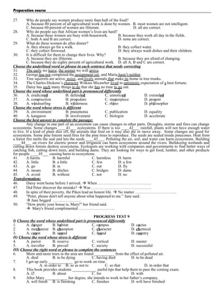 Preparation course
27.

Why do people say women produce more than haft of the food?
A. because 80 percent of all agricultural work is done by women. B. most women are not intelligent.
C. because 60 percent of women are illiterate.
D. all are correct.
28.
Why do people say that African women’s lives are hard?
A. because these women are busy with housework.
B. because they work all day in the fields.
C. both A and B are correct.
D. none are correct.
29.
What do these women do after dinner?
A. they always go for a walk.
B. they collect water.
C. they collect firewood.
D. they always wash dishes and their children.
30.
It is difficult for them to change their lives. Why?
A. because they are illiterate.
B. because they are afraid of changing.
C. because they do eighty percent of agricultural work. D. all A, B and C are correct.
Choose the underlined word or phrase in each sentence that needs correcting
31.
The early we leave, the sooner we will arrive.
32.
George has not completed the assignment yet, and Maria hasn’t neither.
33.
Tree squirrels are active, noisy, and lively animals that make its home in tree trunks.
34.
The Charles Dickens’s character Wilkins Micawber lived in optimistic expectation of a best fortune.
35.
Daisy has such many things to do that she has no time to go out.
Choose the word whose underlined part is pronounced differently
36.
A. eradicated
B. defended
C. unnoticed
D. extended
37.
A. construction
B. procedure
C. masterpiece
D. present
38.
A. windsurfing
B. wilderness
C. rhino
D. philosopher
Choose the word whose stress is different
39.
A. environment
B. pneumonia
C. publication
D. equality
40.
A. kangaroo
B. involvement
C. biologist
D. accelerate
Choose the best answer to complete the passage:
Any change in one part of an ecosystem can cause changes in other parts. Droughts, storms and fires can change
ecosystems. Some changes ____41___ ecosystems. If there is too ____42___ rainfall, plants will not have enough water
to live. If a kind of plant dies off, the animals that feed on it may also die or move away. Some changes are good for
ecosystems. Some pine forests need fires for the pine trees to reproduce. The seeds are sealed inside pinecones. Heat from
a forest fire melts the seal and lets the seeds ____43___. Polluting the air, soil, and water can harm ecosystems. Building
____44___ on rivers for electric power and irrigation can harm ecosystems around the rivers. Bulldozing wetlands and
cutting down forests destroy ecosystems. Ecologists are working with companies and governments to find better ways of
catching fish, cutting down trees, and building dams. They are looking for ways to get food, lumber, and other products
for people ____45___ causing harm to ecosystems.
41.
A harms
B. harmful
C. harmless
D. harm
42.
A. little
B. a little
C. few
D. a few
43.
A. go
B. in
C. out
D. fly
44.
A. moats
B. ditches
C. bridges
D. dams
45.
A. avoid
B. without
C. not
D. no
Transformation:
46.
Daisy went home before I arrived.  When ………………………………….
47.
Did Peter discover the mistake?  Was ………………………………………
48.
In spite of their poverty, the Pikes lead an honest life.  No matter ………………………….
49.
"Peter, please don't tell anyone about what happened to me.” Jane said.
 Jane begged …………………
50.
"How pretty your house is, Mary!" her friend said.
 Mary's friend complimented ………………………
PROGRESS TEST 9
I) Choose the word whose underlined part is pronounced differently
1.
A. danger
B. habitat
C. campus
D. cactus
2.
A. mechanize B. champion
C. character
D. chemical
3.
A. count
B. sound
C. found
D. country
II) Choose the word whose stress is different
4.
A. parrot
B. reserve
C. vertical
D. master
5.
A. traveller
B. prevail
C. society
D. successful
III) Choose the right word or phrase to complete the sentences
6.
More and more trees in the area are found __________ from the effect of polluted air.
A. died
B. to be dying
C. having died
D. to be dead
7.
I get up early ____________ go to work on time.
A. in order to B. so as not to
C. so that
D. in order that
8.
This book provides students ____________ useful tips that help them to pass the coming exam.
A. ∅
B. about
C. for
D. with
9.
After Mary ___________ her degree, she intends to work in her father’s company.
A. will finish B. is finishing
C. finishes
D. will have finished

 