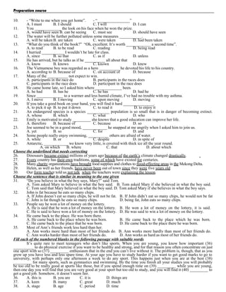 Preparation course
10.

- “Write to me when you get home”.
- “________________”
A. I must
B. I should
C. I will
D. I can
11.
You _____________ the look on his face when he won the prize.
A. would have seen B. can be seeing
C. must see
D. should have seen
12.
The water will be further polluted unless some measures ___________.
A. will be taken B. are taken
C. were taken
D. had been taken
13.
“What do you think of the book?” “Oh, excellent. It’s worth ____________ a second time”.
A. to read
B. to be read
C. reading
D. being read
14.
I hurried ___________ I wouldn’t be late for class.
A. since
B. so that
C. as if
D. unless
15.
He has arrived, but he talks as if he __________ all about that
A. know
B. knows
C. known
D. knew
16.
The Vietnamese boy was regarded as a hero __________ he devoted his life to his country.
A. according to B. because of
C. on account of
D. because
17.
Many of the __________ not expect to win.
A. participants in the race do
B. participants in the races does
C. participants in the race does
D. participant in the race does
18.
He came home late, so I asked him where _____________ been.
A. he had
B. has he
C. he has
D. had he
19.
Since _____________ to a warmer and less humid climate, I’ve had no trouble with my asthma.
A. I move
B. I moving
C. upon moving
D. moving
20.
If you take a good book on your hand, you will find it hard _______________.
A. to pick it up B. to put it down
C. to read it
D. to enjoy it
21.
An endangered species is a species ___________ population is so small that is in danger of becoming extinct.
A. whose
B. which
C. what
D. who
22.
Emily is motivated to study _________ she knows that a good education can improve her life.
A. therefore
B. because of
C. because
D. so
23.
Joe seemed to be in a good mood, ____________ he snapped at me angrily when I asked him to join us.
A. yet
B. so
C. for
D. and
24.
Some people really enjoy swimming, __________ others are afraid of water.
A. while
B. or
C. despite
D. in spite of
25.
Antarctic, ____________ we know very little, is covered with thick ice all the year round.
A. on which
B. where
C. that
D. about which
Choose the underlined that needs correcting
26.
Dinosaurs became extinct millions of years ago because of the earth’s climate changed drastically.
27.
Every country has their own traditions, some of which have existed for centuries.
28.
Many charity organizations have brought food supplies and clothes to flood-effecting areas in the Mekong Delta.
29.
Helen, as well as her friends, have never been out of town since they were five years old
30.
Our form teacher told us not talk when the teachers were explaining the lesson.
Choose the sentence that is similar in meaning to the one given
31.
“Do you believe in what the boy says, Mary?” said Tom.
A. Tom asked Mary to believe in what the boy said. B. Tom asked Mary if she believed in what the boy said.
C. Tom said that Mary believed in what the boy said. D. Tom asked Mary if she believes in what the boy says.
32.
John is fat because he eats so many chips.
A. If John doesn’t eat so many chips, he will not be fat. B. If John didn’t eat so many chips, he would not be fat
C. John is fat though he eats so many chips.
D. being fat, John eats so many chips.
33.
People say he won a lot of money on the lottery.
A. He is said that he won a lot of money on the lottery. B. He won a lot of money on the lottery, it is said.
C. He is said to have won a lot of money on the lottery. D. He was said to win a lot of money on the lottery.
34.
He came back to the place. He was born there.
A. He came back to the place where he was born.
B. He came back to the place which he was born.
C. He came back to the place that he was born.
D. He came back to the place there he was born.
35.
Most of Ann’s friends work less hard than her.
A. Ann works more hard than most of her friends do. B. Ann works more hardly than most of her friends do.
C. Ann works harder than most of her friends do.
D. Ann works as hard as most of her friends do.
Fill each of the numbered blanks in the following passage with suitable words
It’s quite rare to meet teenagers who don’t like sports. When you are young, you know how important (36)
__________ to do physical exercise if you want to be healthy and strong, and for that reason you often concentrate on just
one sport with so (37) _________ enthusiasm that in the end you can’t live without it. The problem is, though, that as you
grow up you have less and less spare time. At your age you have to study harder if you want to get good marks to go to
university, with perhaps only one afternoon a week to do any sport. This happens just when you are at the best (38)
_________ for many sports, such as gymnastics and swimming. By the time you finish all your studies you will probably
be too old to be really good at sports like those, but if you spend enough time on (39) _________ while you are young,
then one day you will find that you are very good at your sport but too old to study, and you will find it (40) _________ to
get a good job. Somehow, it doesn’t seem fair.
36.
A. this is
B. you are
C. it is
D. things are
37.
A. keen
B. many
C. great
D. much
38.
A. stage
B. age
C. period
D. time

 