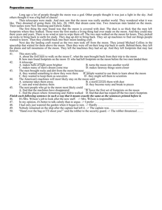 Preparation course
Long ago a lot of people thought the moon was a god. Other people thought it was just a light in the sky. And
others thought it was a big ball of cheese!
Then telescopes were made. And men saw that the moon was really another world. They wondered what it was
like. They dreamed of going there. On July, 20, 1969, that dream came true. Two American men landed on the moon.
Their names were Neil Amstrong and Edwin Aldrin.
The first thing the men found was that the moon is covered with dust. The dust is so thick that the men left
footprints where they walked. Those were the first marks a living thing had over made on the moon. And they could stay
there years and years. There is no wind or rain to wipe them off. The two men walked on the moon for hours. They picked
up rocks to bring back to earth for study. They dug up dirt to bring back. They set up machines to find out things people
wanted to know. Then they climbed back into their moon landing craft.
Next day the landing craft roared as the two men took off from the moon. They joined Michael Collins in the
spaceship that waited for them above the moon. Then they were off on their long trip back to earth. Behind them, they left
the plains and tall mountains of the moon. They left the machines they had set up. And they left footprints that may last
forever.
41.
This story tells _____
A. about the first men to walk on the moon C. what the men brought back from their trip to the moon
B. how men found footprints on the moon D. who had left footprints on the moon before the two men landed there
42.
A telescope ________
A. makes balls of light seem brighter
B. turns the moon into another world
C. makes many of men's dream come true
D. makes faraway things seem closer
43.
The men brought rocks and dirt from the moon because ____
A. they wanted something to show they were there
B. people wanted to use them to learn about the moon
C. they wanted to keep them as souvenirs
D . they might sell them to scientists
44.
The American's machines will most likely stay on the moon until _______
A. someone takes them away.
B. a storm covers them with dust
C. rain and wind destroy them
D. they become rusty and break to pieces
45.
The next people who go to the moon most likely could ____
A. find that the machines have disappeared
B. leave the first set of footprints on the moon
C. find the places where Armstrong and Aldrin walked D. find that dust has wiped off the two men's footprints
Finish each following sentence in such a way that it means exactly the same as the sentences printed before it.
46.
It's Mrs. Wilson’s job to look after the new staff. -> Mrs. Wilson is responsible ……………………
47.
In my opinion, it's better to talk calmly than to argue. -> I prefer ……………………………………………
48.
I had only just watered the garden when it began to rain. -> Hardly ……………………………………
49.
Nobody remained on the ship after the captain had left it. -> The captain was………………………………
50.
“Hand over the bag or I’ll shoot you!” said the robber to the security guard. -> The robber threatened ……

 