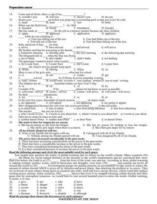 Preparation course
14.

Come and sit down. Have a cup of tea, _______________?
A. wouldn’t you
B. will you
C. haven’t you
D. do you
15.
Warm your ___________ up before you jump into a swimming pool so that you won’t be cold.
A. head
B. arms
C. feet
D. body
16.
When was the Red Cross ___________? – In 1864.
A. founded
B. found
C. foundation
D. founder
17.
She has made an ___________ for the job as a nursery teacher because she likes children.
A. apply
B. applicant
C. application
D. appliance
18.
____ while he was climbing it.
a. Tom was falling out of the tree
b. Tom had fallen out of the tree
c. Tom fell out of the tree
d. Tom has been falling out of the tree
19.
Sally asked me if they ___ on time.
a. arrive
b. have arrived
c. had arrived
d. will arrive
20.
My brother said that he was going to the dentist_________
a. tomorrow morning b. morning after
c. the next morning
d. the following day morning
21.
The lifeguard told us ___ when the flag was flying.
a. not to bathe
b. don’t bathe
c. didn’t bathe
d. not bathing
22.
The passenger wanted to know what country __________
a. do I come from
b. I come from
c. did I come
d. I came from
23.
_______ the church service, people keep quiet.
A. While
B. During
C. When
D. As
24.
Mary is one of the girls who ____________ often late for school.
A. is
B. are
C. comes
D. get
25.
I _________ a novel ___________ by O.Henry at seven yesterday evening.
A. read / written
B. would read / to write C. was reading / written D. was to read / writing
26.
The children are all _________ beautiful clothes on New Year’s Day.
A. in
B. on
C. of
D. by
27.
I wonder if he ____________. If he ___________, please let me know as soon as possible.
A. will come / arrives B. comes / arrives
C. comes / will arrive D. will come / will arrive
28.
He died ___________ pneumonia.
A. for
B. by
C. in
D. of
29.
In the next few years, thousands of speed cameras ________ on major roads.
a. are appeared
b. will appear
c. are appearing
d. are going to appear
30.
She's disappointed because her son's low test scores prevented ______ to the university.
a. to admit him
b. him to admit
c. him from being admitted
d. him from admitting
31.
The teacher ______ has not yet arrived.
a. who I wrote to you b. I wrote to you about him c. whom I wrote to you about him d. I wrote to you about
32.
John never comes to class on time and ______.
a. neither doesn't Peter b. neither does Peter
c. so does Peter
d. so doesn't Peter.
33.
She tends to lose her temper for no reason.
a. She has no reason so she loses her temper
b. She has no reason for tending to lose her temper.
c. She easily gets angry when there is a reason.
d. She often gets angry for no reason.
34.
All my friends disagreed with me.
A. None of my friends did not agree with me.
B. I disagreed with all of my friends.
C. Nobody among my friends agreed with me.
D. I was disagreed by all of my friends.
35.
The prices have increased considerably in the past weeks.
A. There has been increasing consideration on the prices in the past weeks.
B. There has been a considerable increase in the prices in the past weeks.
C. They have considered increasing the prices in the past weeks.
D. It is their considered decision to increase the prices in the past weeks.
Read the following passage and circle the most suitable word for each space.
Few people now question the reality of global warming and its effects on the world's climate. Many scientists (36)
______ the blame for recent natural disasters on the increase in the world's temperatures and are convinced that, more
than ever before, the Earth is at (37) ______ from the force of the wind, rain and sun. According to them, global warming
is making extreme weather events; such as hurricanes and droughts, even more (38) ______ and causing sea levels all
around the world to (39) ______. Environmental groups are putting pressure on governments to take action to reduce the
amount of carbon dioxide which is given off by factories and power plants, thus attacking the problem at its source. They
are in favour of more money being spent on research into solar, wind and wave energy devices, which could then replace
existing power stations. Some scientists, (40) ______, believe that even if we stopped releasing carbon dioxide and other
gases into the atmosphere tomorrow, we would have to wait several hundred years to notice the results. Global warming,
it seems, is to stay.
36.
a. give
b. put
c. take
d. have
37.
a. threat
b. danger
c. risk
d. harm
38.
a. severe
b. strong
c. strict
d. heavy
39.
a. raise
b. arise
c. lift
d. rise
40.
a. because
b. however
c. despite
d. although
Read the passage then choose the best answer to each sentence:
FOOTPRINTS ON THE MOON

 