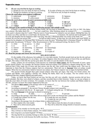 Preparation course
30.

He was very tired but he kept on working.
A. Despite he was very tired, he kept on working.
B. In spite of being very tired, but he kept on working.
C. Though his tiredness, he kept on working.
D. Tired as he was, he kept on working.
Choose the word whose stress pattern is different:
31.
A. understand
B. engineer
C. astronomy
D. Japanese
32.
A. intention
B. achievement
C. experience
D. politics
Choose the word whose underline part is pronounced differently
33.
A. think
B. gather
C. death
D. through
34.
A. music
B. design
C. industry
D. physician
35.
A. enough
B. found
C. account
D. thousand
III/. Fill each of the numbered blanks in the following passage with suitable words
O’Henry’s real name was William Sidney Porter. He was born in North California, the USA in 1862. His father
was a doctor. His father died (36) ______ he was a small boy. After finishing school, he worked (37) ______ a secretary
in his uncle’s chemist shop for 5 years. Then he went to Texas because he wanted to see new places. During that time, he
worked in an office and then in a small bank. He became (38) _________ in literature. He married and lived happily with
his wife and daughter but his happiness didn’t last long. One day, a thousand dollar was stolen at the bank (39) ______ he
worked. He was put into prison (40) _________ he had not taken money. At that time, his wife died to get some money as
present for his daughter on Christmas Day, in prison he wrote the story “Whistling Dick’s Christmas Present” in 1899. He
signed under the penname “O’Henry”. After the prisonment in 1901 he continued writing. He died in 1910.
36.
A. while
B. as soon as C. when
D. until
37.
A. to
B. for
C. of
D. as
38.
A. interest
B. interesting C. interested D. interestingly
39.
A. where
B. when
C. why
D. which
40.
A. despite
B. although
C. because
D. in spite of
IV/. Read the passage and choose the best answer:
SOLAR ECLIPSES
It's the middle of the afternoon, but suddenly it is very dark outside. Terrified, people look up into the sky and see
a black sun. What is happening? It is an eclipse. An eclipse happens when the moon passes in front of the sun and blocks
its light. This makes it look like the sun has gone dark, but really it is just the shadow of the moon.
Today, eclipses are not terrifying events because we understand their causes, but for thousands of years, many
people feared eclipses. For example, the ancient Chinese believed eclipses were caused by a dragon eating the sun. They
believed that if they made lots of noise and shot arrows into the sky, they could scare the dragon away. This was so
important to them that the Chinese emperor had two astronomers. Their job was to forecast when an eclipse would
happen. When the two astronomers failed to forecast one eclipse, the Chinese emperor was so angry he had them killed.
The ancient Greeks thought their gods caused eclipses when they got angry. One time, two Greek armies, the
Lydians and Medes, were fighting a bloody war. During the battle, there was an eclipse. The two armies were so
frightened that they stopped fighting and made peace.
Today, we know that these beliefs are not true, but they are still very valuable. Ancient societies did not have
good calendars. But they were afraid of eclipses, and they recorded them in their histories. Today we can use eclipses to
learn the exact dates of events in history. For example, we know that the war between the Lydians and Medes ended in
585 B.C. because we know the eclipse happened in that year.
41.
The phrase their causes in the passage refers to the causes of _____
A. eclipses
B. events
C. people
D. causes
42.
According to paragraph 2, the ancient Chinese thought eclipses were caused by ____
A. shooting arrows into the air B. angry gods C. a dragon eating the sun D. bad astronomers
43.
The word forecast in the passage is closest in meaning to _______
A. study
B. make
C. predict
D. prevent
44.
According to the passage, what effect did an eclipse have on the war between the Lydians and the Medes?
A. It made the Lydians win the war.
B. It made the war very bloody.
C. It ended the war.
D. It made the war very long.
45.
According to the passage, how do eclipses help us understand history?
A. They explain why wars ended.
B. They help us learn the dates of events in history.
C. They tell us about ancient gods.
D. They tell us about the strange beliefs of ancient societies.
Transformation:
46.
Because of my mistake we lost the game.  If___________________
47.
They will have to find a better solution.  A better solution _______________________________
48.
How long have you learnt English?  When ______________________________________
49.
The dog that bit me yesterday belongs to John, my friend.  John, _______________________________
50.
Mary was late for work because the traffic was heavy.  The reason ______________________________
PROGRESS TEST 7

 