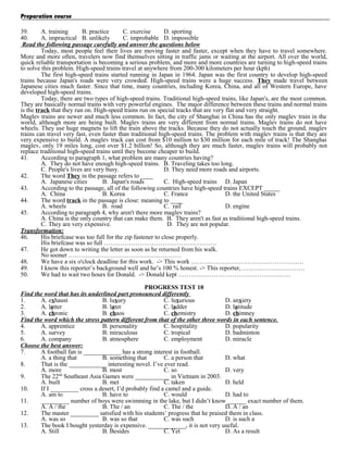Preparation course
39.
A. training
B. practice
C. exercise
D. sporting
40.
A. impractical B. unlikely
C. improbable D. impossible
Read the following passage carefully and answer the questions below
Today, most people feel their lives are moving faster and faster, except when they have to travel somewhere.
More and more often, travelers now find themselves sitting in traffic jams or waiting at the airport. All over the world,
quick reliable transportation is becoming a serious problem, and more and more countries are turning to high-speed trains
to solve this problem. High-speed trains travel at anywhere from 200-300 kilometers per hour (kph)
The first high-speed trains started running in Japan in 1964. Japan was the first country to develop high-speed
trains because Japan's roads were very crowded. High-speed trains were a huge success. They made travel between
Japanese cities much faster. Since that time, many countries, including Korea, China, and all of Western Europe, have
developed high-speed trains.
Today, there are two types of high-speed trains. Traditional high-speed trains, like Japan's, are the most common.
They are basically normal trains with very powerful engines. The major difference between these trains and normal trains
is the track that they run on. High-speed trains run on special tracks that are very flat and very straight.
Maglev trains are newer and much less common. In fact, the city of Shanghai in China has the only maglev train in the
world, although more are being built. Maglev trains are very different from normal trains. Maglev trains do not have
wheels. They use huge magnets to lift the train above the tracks. Because they do not actually touch the ground, maglev
trains can travel very fast, even faster than traditional high-speed trains. The problem with maglev trains is that they are
very expensive to build. A maglev track can cost from $10 million to $30 million for each mile of track! The Shanghai
maglev, only 19 miles long, cost over $1.2 billion! So, although they are much faster, maglev trains will probably not
replace traditional high-speed trains until they become cheaper to build.
41.
According to paragraph 1, what problem are many countries having?
A. They do not have enough high-speed trains. B. Traveling takes too long.
C. People's lives are very busy.
D. They need more roads and airports.
42.
The word They in the passage refers to ____
A. Japanese cities
B. Japan's roads
C. High-speed trains D. Japan
43.
According to the passage, all of the following countries have high-speed trains EXCEPT _____
A. China
B. Korea
C. France
D. the United States
44.
The word track in the passage is close: meaning to ____
A. wheels
B. road
C. rail
D. engine
45.
According to paragraph 4, why aren't there more maglev trains?
A. China is the only country that can make them. B. They aren't as fast as traditional high-speed trains.
C. They are very expensive.
D. They are not popular.
Transformation:
46.
His briefcase was too full for the zip fastener to close properly.
His briefcase was so full ………………………………………………
47.
He got down to writing the letter as soon as he returned from his walk.
No sooner ………………………………………………
48.
We have a six o'clock deadline for this work. -> This work ………………………………………………
49.
I know this reporter’s background well and he’s 100 % honest. -> This reporter, …………………………
50.
We had to wait two hours for Donald. -> Donald kept ………………………………………………
PROGRESS TEST 10
Find the word that has its underlined part pronounced differently
1.
A. exhaust
B. luxury
C. luxurious
D. anxiety
2.
A. latter
B. later
C. ladder
D. latitude
3.
A. chronic
B. chaos
C. chemistry
D. chimney
Find the word which the stress pattern different from that of the other three words in each sentence.
4.
A. apprentice
B. personality
C. hospitality
D. popularity
5.
A. survey
B. miraculous
C. tropical
D. badminton
6.
A. company
B. atmosphere
C. employment
D. miracle
Choose the best answer:
7.
A football fan is ____________ has a strong interest in football.
A. a thing that
B. something that
C. a person that
D. what
8.
That is the ____________ interesting novel. I’ve ever read.
A. more
B. most
C. so
D. very
9.
The 22nd Southeast Asia Games were ___________ in Vietnam in 2003.
A. built
B. met
C. taken
D. held
10.
If I _________ cross a desert, I’d probably find a camel and a guide.
A. am to
B. have to
C. would
D. had to
11.
_________ number of boys were swimming in the lake, but I didn’t know ______ exact number of them.
A. A / the
B. The / an
C. The / the
D. A / an
12.
The master _________ satisfied with his students’ progress that he praised them in class.
A. was so
B. was so that
C. was such
D. is such a
13.
The book I bought yesterday is expensive. ____________, it is not very useful.
A. Still
B. Besides
C. Yet
D. As a result

 