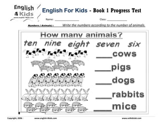 Copyright, 2006 : www.english-4kids.com www.eslkidslab.com
Name: _________________ Class: ______________
English For KidsEnglish For KidsEnglish For KidsEnglish For Kids - Book 1 Progress Test
Numbers ( Animals) : Write the numbers according to the number of animals.
 