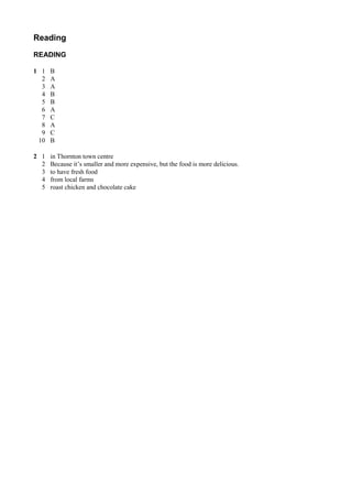 Reading
READING
1 1 B
2 A
3 A
4 B
5 B
6 A
7 C
8 A
9 C
10 B
2 1 in Thornton town centre
2 Because it’s smaller and more expensive, but the food is more delicious.
3 to have fresh food
4 from local farms
5 roast chicken and chocolate cake
 
