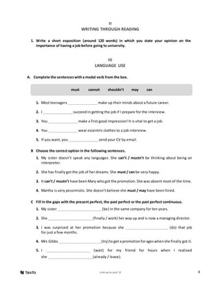Link up to you! 11 3
II
WRITING THROUGH READING
1. Write a short exposition (around 120 words) in which you state your opinion on the
importance of having a job before going to university.
III
LANGUAGE USE
A. Complete the sentenceswitha modal verb from the box.
1. Most teenagers __________________make up their minds about a future career.
2. I __________________succeed in getting the job if I prepare for the interview.
3. You __________________make a first good impression! It is vital to get a job.
4. You __________________wear eccentric clothes to a job interview.
5. If you want, you __________________send your CV by email.
B Choose the correct option in the following sentences.
1. My sister doesn’t speak any languages. She can’t / mustn’t be thinking about being an
interpreter.
2. She has finally got the job of her dreams. She must / can be very happy.
3. It can’t / mustn’t have beenMary whogot the promotion.She was absent most of the time.
4. Martha is very pessimistic. She doesn’t believe she must / may have been hired.
C Fill in the gaps with the present perfect, the past perfect or the past perfect continuous.
1. My sister ___________________________(be) in the same company for ten years.
2. She ___________________________(finally / work) her way up and is now a managing director.
3. I was surprised at her promotion because she __________________________ (do) that job
for just a few months.
4. Mrs Gibbs __________________________(try) to get a promotionforageswhenshe finally got it.
5. I ___________________________ (wait) for my friend for hours when I realised
she ___________________________(already / leave).
must cannot shouldn’t may can
 