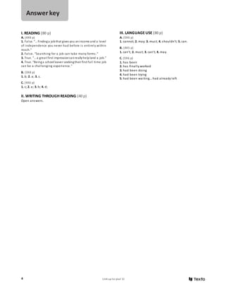 4 Link up to you! 11
I. READING (80 p)
A. (4X8 p)
1. False. “… findinga jobthat gives you anincome and a level
of independence you never had before is entirely within
reach.”
2. False. “Searching for a job can take many forms.”
3. True. “…a great first impressioncanreallyhelpland a job.”
4. True. “Beinga school leaver seekingtheir first full time job
can be a challenging experience.”
B. (3X8 p)
1. b; 2. a; 3. c.
C. (4X6 p)
1. c; 2. a; 3. b; 4. d;
II. WRITING THROUGH READING (40 p)
Open answers.
III. LANGUAGE USE (80 p)
A. (5X6 p)
1. cannot; 2. may; 3. must; 4. shouldn’t; 5. can.
B. (4X5 p)
1. can’t; 2. must; 3. can’t; 4. may.
C. (5X6 p)
1. has been
2. has finally worked
3. had been doing
4. had been trying
5. had been waiting… had already left
Answer key
 