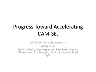 Progress Toward Accelerating CAM-SE. Jeff Larkin <larkin@cray.com> Along with: Rick Archibald, Ilene Carpenter , Kate Evans, Paulius Micikevicius , Jim Rosinski, Jim Schwarzmeier, Mark Taylor 