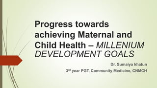 Progress towards
achieving Maternal and
Child Health – MILLENIUM
DEVELOPMENT GOALS
Dr. Sumaiya khatun
3rd year PGT, Community Medicine, CNMCH
 