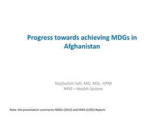 Progress towards achieving MDGs in
Afghanistan
Najibullah Safi, MD, MSc. HPM
NPO – Health System
Note: the presentation summaries MDGs (2012) and HMIS (1392) Reports
 