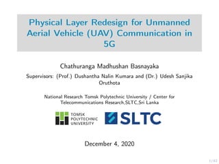 1/42
Physical Layer Redesign for Unmanned
Aerial Vehicle (UAV) Communication in
5G
Chathuranga Madhushan Basnayaka
Supervisors: (Prof.) Dushantha Nalin Kumara and (Dr.) Udesh Sanjika
Oruthota
National Research Tomsk Polytechnic University / Center for
Telecommunications Research,SLTC,Sri Lanka
December 4, 2020
 