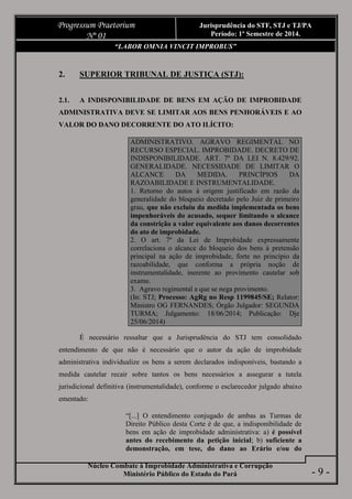 Núcleo Combate à Improbidade Administrativa e Corrupção
Ministério Público do Estado do Pará
Progressum Praetorium
Nº 01
Jurisprudência do STF, STJ e TJ/PA
Período: 1º Semestre de 2014.
- 9 -
“LABOR OMNIA VINCIT IMPROBUS”
2. SUPERIOR TRIBUNAL DE JUSTIÇA (STJ):
2.1. A INDISPONIBILIDADE DE BENS EM AÇÃO DE IMPROBIDADE
ADMINISTRATIVA DEVE SE LIMITAR AOS BENS PENHORÁVEIS E AO
VALOR DO DANO DECORRENTE DO ATO ILÍCITO:
ADMINISTRATIVO. AGRAVO REGIMENTAL NO
RECURSO ESPECIAL. IMPROBIDADE. DECRETO DE
INDISPONIBILIDADE. ART. 7º DA LEI N. 8.429/92.
GENERALIDADE. NECESSIDADE DE LIMITAR O
ALCANCE DA MEDIDA. PRINCÍPIOS DA
RAZOABILIDADE E INSTRUMENTALIDADE.
1. Retorno do autos à origem justificado em razão da
generalidade do bloqueio decretado pelo Juiz de primeiro
grau, que não excluiu da medida implementada os bens
impenhoráveis do acusado, sequer limitando o alcance
da constrição a valor equivalente aos danos decorrentes
do ato de improbidade.
2. O art. 7º da Lei de Improbidade expressamente
correlaciona o alcance do bloqueio dos bens à pretensão
principal na ação de improbidade, forte no princípio da
razoabilidade, que conforma a própria noção de
instrumentalidade, inerente ao provimento cautelar sob
exame.
3. Agravo regimental a que se nega provimento.
(In: STJ; Processo: AgRg no Resp 1199845/SE; Relator:
Ministro OG FERNANDES; Órgão Julgador: SEGUNDA
TURMA; Julgamento: 18/06/2014; Publicação: Dje
25/06/2014)
É necessário ressaltar que a Jurisprudência do STJ tem consolidado
entendimento de que não é necessário que o autor da ação de improbidade
administrativa individualize os bens a serem declarados indisponíveis, bastando a
medida cautelar recair sobre tantos os bens necessários a assegurar a tutela
jurisdicional definitiva (instrumentalidade), conforme o esclarecedor julgado abaixo
ementado:
“[...] O entendimento conjugado de ambas as Turmas de
Direito Público desta Corte é de que, a indisponibilidade de
bens em ação de improbidade administrativa: a) é possível
antes do recebimento da petição inicial; b) suficiente a
demonstração, em tese, do dano ao Erário e/ou do
 