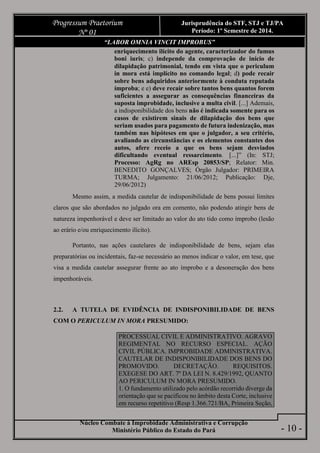 Núcleo Combate à Improbidade Administrativa e Corrupção
Ministério Público do Estado do Pará
Progressum Praetorium
Nº 01
Jurisprudência do STF, STJ e TJ/PA
Período: 1º Semestre de 2014.
- 10 -
“LABOR OMNIA VINCIT IMPROBUS”
enriquecimento ilícito do agente, caracterizador do fumus
boni iuris; c) independe da comprovação de início de
dilapidação patrimonial, tendo em vista que o periculum
in mora está implícito no comando legal; d) pode recair
sobre bens adquiridos anteriormente à conduta reputada
ímproba; e e) deve recair sobre tantos bens quantos forem
suficientes a assegurar as consequências financeiras da
suposta improbidade, inclusive a multa civil. [...] Ademais,
a indisponibilidade dos bens não é indicada somente para os
casos de existirem sinais de dilapidação dos bens que
seriam usados para pagamento de futura indenização, mas
também nas hipóteses em que o julgador, a seu critério,
avaliando as circunstâncias e os elementos constantes dos
autos, afere receio a que os bens sejam desviados
dificultando eventual ressarcimento. [...]” (In: STJ;
Processo: AgRg no AREsp 20853/SP; Relator: Min.
BENEDITO GONÇALVES; Órgão Julgador: PRIMEIRA
TURMA; Julgamento: 21/06/2012; Publicação: Dje,
29/06/2012)
Mesmo assim, a medida cautelar de indisponibilidade de bens possui limites
claros que são abordados no julgado ora em comento, não podendo atingir bens de
natureza impenhorável e deve ser limitado ao valor do ato tido como ímprobo (lesão
ao erário e/ou enriquecimento ilícito).
Portanto, nas ações cautelares de indisponibilidade de bens, sejam elas
preparatórias ou incidentais, faz-se necessário ao menos indicar o valor, em tese, que
visa a medida cautelar assegurar frente ao ato ímprobo e a desoneração dos bens
impenhoráveis.
2.2. A TUTELA DE EVIDÊNCIA DE INDISPONIBILIDADE DE BENS
COM O PERICULUM IN MORA PRESUMIDO:
PROCESSUAL CIVIL E ADMINISTRATIVO. AGRAVO
REGIMENTAL NO RECURSO ESPECIAL. AÇÃO
CIVIL PÚBLICA. IMPROBIDADE ADMINISTRATIVA.
CAUTELAR DE INDISPONIBILIDADE DOS BENS DO
PROMOVIDO. DECRETAÇÃO. REQUISITOS.
EXEGESE DO ART. 7º DA LEI N. 8.429/1992, QUANTO
AO PERICULUM IN MORA PRESUMIDO.
1. O fundamento utilizado pelo acórdão recorrido diverge da
orientação que se pacificou no âmbito desta Corte, inclusive
em recurso repetitivo (Resp 1.366.721/BA, Primeira Seção,
 