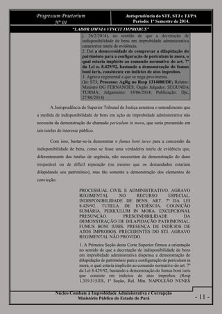 Núcleo Combate à Improbidade Administrativa e Corrupção
Ministério Público do Estado do Pará
Progressum Praetorium
Nº 01
Jurisprudência do STF, STJ e TJ/PA
Período: 1º Semestre de 2014.
- 11 -
“LABOR OMNIA VINCIT IMPROBUS”
j. 26/2/2014), no sentido de que a decretação de
indisponibilidade de bens em improbidade administrativa
caracteriza tutela de evidência.
2. Daí a desnecessidade de comprovar a dilapidação do
patrimônio para a configuração de periculum in mora, o
qual estaria implícito ao comando normativo do art. 7º
da Lei n. 8.429/92, bastando a demonstração do fumus
boni iuris, consistente em indícios de atos ímprobos.
3. Agravo regimental a que se nega provimento.
(In: STJ; Processo: AgRg no Resp 1314088/DF; Relator:
Ministro OG FERNANDES; Órgão Julgador: SEGUNDA
TURMA; Julgamento: 18/06/2014; Publicação: Dje,
27/06/2014)
A Jurisprudência do Superior Tribunal de Justiça assentou o entendimento que
a medida de indisponibilidade de bens em ação de improbidade administrativa não
necessita da demonstração do chamado periculum in mora, que seria presumido em
tais tutelas de interesse público.
Com isso, bastar-se-ia demonstrar o fumus boni iures para a concessão da
indisponibilidade de bens, como se fosse uma verdadeira tutela de evidência que,
diferentemente das tutelas de urgência, não necessitam da demonstração do dano
irreparável ou de difícil reparação (ou mesmo que os demandados estariam
dilapidando seu patrimônio), mas tão somente a demonstração dos elementos de
convicção:
PROCESSUAL CIVIL E ADMINISTRATIVO. AGRAVO
REGIMENTAL NO RECURSO ESPECIAL.
INDISPONIBILIDADE DE BENS. ART. 7º DA LEI
8.429/92. TUTELA DE EVIDÊNCIA. COGNIÇÃO
SUMÁRIA. PERICULUM IN MORA. EXCEPCIONAL
PRESUNÇÃO. PRESCINDIBILIDADE DA
DEMONSTRAÇÃO DE DILAPIDAÇÃO PATRIMONIAL.
FUMUS BONI IURIS. PRESENÇA DE INDÍCIOS DE
ATOS ÍMPROBOS. PRECEDENTES DO STJ. AGRAVO
REGIMENTAL NÃO PROVIDO.
1. A Primeira Seção desta Corte Superior firmou a orientação
no sentido de que a decretação de indisponibilidade de bens
em improbidade administrativa dispensa a demonstração de
dilapidação do patrimônio para a configuração de periculum in
mora, o qual estaria implícito ao comando normativo do art. 7º
da Lei 8.429/92, bastando a demonstração do fumus boni iuris
que consiste em indícios de atos ímprobos (Resp
1.319.515/ES, 1ª Seção, Rel. Min. NAPOLEÃO NUNES
 