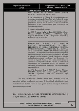 Núcleo Combate à Improbidade Administrativa e Corrupção
Ministério Público do Estado do Pará
Progressum Praetorium
Nº 01
Jurisprudência do STF, STJ e TJ/PA
Período: 1º Semestre de 2014.
- 12 -
“LABOR OMNIA VINCIT IMPROBUS”
MAIA FILHO, Rel. p/ acórdão Ministro MAURO
CAMPBELL MARQUES, Dje 21.9.2012).
2. No caso concreto, o Tribunal de origem expressamente
reconheceu a presença do fumus boni iuris (indícios de ato de
improbidade administrativa), entretanto, afastou a presença do
periculum in mora em face da ausência de atos de dilapidação
patrimonial, o que é desnecessário para a decretação da
constrição patrimonial.
3. Agravo regimental não provido.
(In: STJ; Processo: AgRg no Resp 1407616/SC; Relator:
Ministro MAURO CAMPBELL MARQUES; Órgão
Julgador: SEGUNDA TURMA; Julgamento: 24/04/2014;
Publicação: Dje 02/05/2014)
IMPROBIDADE ADMINISTRATIVA. RECURSO
ESPECIAL. INDISPONIBILIDADE DE BENS.
PERICULUM IN MORA PRESUMIDO. MATÉRIA
FÁTICO-PROBATÓRIA. INCIDÊNCIA DA SÚMULA
7/STJ. RECURSO NÃO PROVIDO. O Tribunal de origem
consignou: “ a indisponibilidade restrita ao valor do pedido
garante a efetividade de eventual futura condenação, podendo-
se presumir o perigo da demora quando veementes os indícios
de fraude, demonstrando a tendência a atos desonestos. “ 2.
Assente na Segunda Turma do STJ o entendimento de que a
decretação de indisponibilidade dos bens não se condiciona à
comprovação de dilapidação efetiva ou iminente de
patrimônio, porquanto visa, justamente, a evitar dilapidação
patrimonial. (...)
(In: STJ; Processo: Resp 1319484/SP; Relator: Ministro
HERMAN BENJAMIN; Órgão Julgador: SEGUNDA
TURMA; Julgamento: 22/05/2014; Publicação: Dje
20/06/2014)
Esse novo entendimento é bastante salutar para a proteção efetiva do
patrimônio público, notadamente nos casos de improbidade administrativa que
normalmente são bastante lesivos e cujos agentes públicos conseguem facilmente
frustrar a tutela jurisdicional.
2.3. A PRESCRIÇÃO DO ATO DE IMPROBIDADE ADMINISTRATIVA E
A AÇÃO DE RESSARCIMENTO AO ERÁRIO.
 