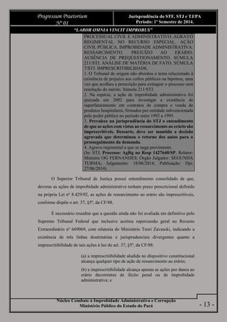 Núcleo Combate à Improbidade Administrativa e Corrupção
Ministério Público do Estado do Pará
Progressum Praetorium
Nº 01
Jurisprudência do STF, STJ e TJ/PA
Período: 1º Semestre de 2014.
- 13 -
“LABOR OMNIA VINCIT IMPROBUS”
PROCESSUAL CIVIL E ADMINISTRATIVO. AGRAVO
REGIMENTAL NO RECURSO ESPECIAL. AÇÃO
CIVIL PÚBLICA. IMPROBIDADE ADMINISTRATIVA.
RESSARCIMENTO. PREJUÍZO AO ERÁRIO.
AUSÊNCIA DE PREQUESTIONAMENTO. SÚMULA
211/STJ. ANÁLISE DE MATÉRIA DE FATO. SÚMULA
7/STJ. IMPRESCRITIBILIDADE.
1. O Tribunal de origem não abordou o tema relacionado à
existência de prejuízo aos cofres públicos na hipótese, uma
vez que acolheu a prescrição para extinguir o processo sem
resolução do mérito. Súmula 211/STJ.
2. Na espécie, a ação de improbidade administrativa foi
ajuizada em 2002 para investigar a existência de
superfaturamento em contratos de compra e venda de
produtos hospitalares, firmados por entidade subvencionada
pelo poder público no período entre 1992 a 1995.
3. Prevalece na jurisprudência do STJ o entendimento
de que as ações com vistas ao ressarcimento ao erário são
imprescritíveis. Dessarte, deve ser mantida a decisão
agravada que determinou o retorno dos autos para o
prosseguimento da demanda.
4. Agravo regimental a que se nega provimento.
(In: STJ; Processo: AgRg no Resp 1427640/SP; Relator:
Ministro OG FERNANDES; Órgão Julgador: SEGUNDA
TURMA; Julgamento: 18/06/2014; Publicação: Dje,
27/06/2014)
O Superior Tribunal de Justiça possui entendimento consolidado de que,
deveras as ações de improbidade administrativa tenham prazo prescricional definido
na própria Lei nº 8.429/92, as ações de ressarcimento ao erário são imprescritíveis,
conforme dispõe o art. 37, §5º, da CF/88.
É necessário ressaltar que a questão ainda não foi avaliada em definitivo pelo
Supremo Tribunal Federal que inclusive aceitou repercussão geral no Recurso
Extraordinário nº 669069, com relatoria do Ministério Teori Zavascki, indicando a
existência de três linhas doutrinárias e jurisprudenciais divergentes quanto a
imprescritibilidade de tais ações à luz do art. 37, §5º, da CF/88:
(a) a imprescritibilidade aludida no dispositivo constitucional
alcança qualquer tipo de ação de ressarcimento ao erário;
(b) a imprescritibilidade alcança apenas as ações por danos ao
erário decorrentes de ilícito penal ou de improbidade
administrativa; e
 