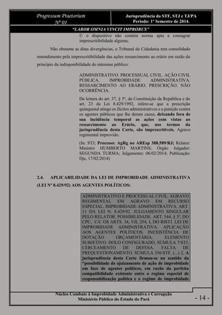 Núcleo Combate à Improbidade Administrativa e Corrupção
Ministério Público do Estado do Pará
Progressum Praetorium
Nº 01
Jurisprudência do STF, STJ e TJ/PA
Período: 1º Semestre de 2014.
- 14 -
“LABOR OMNIA VINCIT IMPROBUS”
© o dispositivo não contém norma apta a consagrar
imprescritibilidade alguma;
Não obstante as ditas divergências, o Tribunal da Cidadania tem consolidado
entendimento pela imprescritibilidade das ações ressarcimento ao erário em razão do
princípio da indisponibilidade do interesse público:
ADMINISTRATIVO. PROCESSUAL CIVIL. AÇÃO CIVIL
PÚBLICA. IMPROBIDADE ADMINISTRATIVA.
RESSARCIMENTO AO ERÁRIO. PRESCRIÇÃO. NÃO
OCORRÊNCIA.
Da leitura do art. 37, § 5º, da Constituição da República e do
art. 23 da Lei 8.429/1992, infere-se que a prescrição
quinquenal atinge os ilícitos administrativos e a punição contra
os agentes públicos que lhe deram causa, deixando fora de
sua incidência temporal as ações com vistas ao
ressarcimento ao Erário, que, nos termos da
jurisprudência desta Corte, são imprescritíveis. Agravo
regimental improvido.
(In: STJ; Processo: AgRg no AREsp 388.589/RJ; Relator:
Ministro HUMBERTO MARTINS; Órgão Julgador:
SEGUNDA TURMA; Julgamento: 06/02/2014; Publicação:
Dje, 17/02/2014)
2.4. APLICABILIDADE DA LEI DE IMPROBIDADE ADMINISTRATIVA
(LEI Nº 8.429/92) AOS AGENTES POLÍTICOS:
ADMINISTRATIVO E PROCESSUAL CIVIL. AGRAVO
REGIMENTAL EM AGRAVO EM RECURSO
ESPECIAL. IMPROBIDADE ADMINISTRATIVA. ART.
11 DA LEI N. 8.429/92. JULGAMENTO SINGULAR
PELO RELATOR. POSSIBILIDADE. ART. 544, § 3º, DO
CPC, C/C OS ARTS. 34, VII, 254, I, DO RISTJ. LEI DE
IMPROBIDADE ADMINISTRATIVA. APLICAÇÃO
AOS AGENTES POLÍTICOS. INEXISTÊNCIA DE
DOTAÇÃO ORÇAMENTÁRIA. ELEMENTO
SUBJETIVO. DOLO CONFIGURADO. SÚMULA 7/STJ.
CERCEAMENTO DE DEFESA. FALTA DE
PREQUESTIONAMENTO. SÚMULA 356/STF. (...) 2. A
jurisprudência desta Corte firmou-se no sentido da
“possibilidade de ajuizamento de ação de improbidade
em face de agentes políticos, em razão da perfeita
compatibilidade existente entre o regime especial de
responsabilização política e o regime de improbidade
 