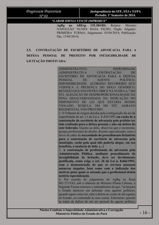 Núcleo Combate à Improbidade Administrativa e Corrupção
Ministério Público do Estado do Pará
Progressum Praetorium
Nº 01
Jurisprudência do STF, STJ e TJ/PA
Período: 1º Semestre de 2014.
- 16 -
“LABOR OMNIA VINCIT IMPROBUS”
AgRg no AREsp 135.384/RS; Relator: Ministro
NAPOLEÃO NUNES MAIA FILHO; Órgão Julgador:
PRIMEIRA TURMA; Julgamento: 03/04/2014; Publicação:
Dje, 15/04/2014)
2.5. CONTRATAÇÃO DE ESCRITÓRIO DE ADVOCACIA PARA A
DEFESA PESSOAL DE PREFEITO POR INEXIGIBILIDADE DE
LICITAÇÃO IMOTIVADA:
ADMINISTRATIVO. IMPROBIDADE
ADMINISTRATIVA. CONTRATAÇÃO DE
ESCRITÓRIO DE ADVOCACIA PARA A DEFESA
PESSOAL DE AGENTE POLÍTICO.
IMPOSSIBILIDADE. ACÓRDÃO RECORRIDO QUE
VERIFICA A PRESENÇA DO DOLO GENÉRICO.
REVISÃO QUE ENCONTRA ÓBICE NA SÚMULA 7 DO
STJ. ALEGAÇÃO DE DESPROPORCIONALIDADE DA
PENA DESACOMPANHADA DA INDICAÇÃO DO
DISPOSITIVO DE LEI QUE ESTARIA SENDO
VIOLADO. SÚMULA 284 DO STF. AGRAVO
REGIMENTAL NÃO PROVIDO.
1. O Tribunal de origem decidiu pela configuração do ato de
improbidade do art. 11 da Lei n. 8.429/1992 em razão de a
contratação do escritório de advocacia pelo prefeito ter
sido realizada para a defesa pessoal, e não em defesa do
ente federado. Quanto ao dolo, observou que o recorrente,
porque profissional do direito, dizente especializado, teria o
dever de saber da necessidade do procedimento licitatório
para a contratação de escritório de advocacia pela
município, razão pela qual não poderia alegar, em seu
benefício, a ausência de dolo. (...)
3. A contratação de profissionais da advocacia pela
Administração Pública, mediante procedimento de
inexigibilidade de licitação, deve ser devidamente
justificada, como exige o art. 26 da Lei n. 8.666/1993,
com a demonstração de que os serviços possuem
natureza singular, bem como com a indicação dos
motivos pelos quais se entende que o profissional detém
notória especialização.
4. Por ocasião do julgamento do AgRg no Resp
681.571/GO, sob a relatoria da Ministra Eliana Calmon, a
Segunda Turma externou o entendimento de que, “se há para
o Estado interesse em defender seus agentes políticos,
quando agem como tal, cabe a defesa ao corpo de advogados
do Estado, ou contratado às suas custas. Entretanto, quando
se tratar da defesa de um ato pessoal do agente político,
 