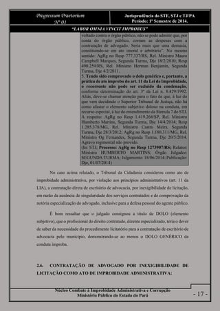Núcleo Combate à Improbidade Administrativa e Corrupção
Ministério Público do Estado do Pará
Progressum Praetorium
Nº 01
Jurisprudência do STF, STJ e TJ/PA
Período: 1º Semestre de 2014.
- 17 -
“LABOR OMNIA VINCIT IMPROBUS”
voltado contra o órgão público, não se pode admitir que, por
conta do órgão público, corram as despesas com a
contratação de advogado. Seria mais que uma demasia,
constituindo-se em ato imoral e arbitrário”. No mesmo
sentido: AgRg no Resp 777.337/RS, Rel. Ministro Mauro
Campbell Marques, Segunda Turma, Dje 18/2/2010; Resp
490.259/RS, Rel. Ministro Herman Benjamin, Segunda
Turma, Dje 4/2/2011.
5. Tendo sido comprovado o dolo genérico e, portanto, a
prática de ato ímprobo do art. 11 da Lei de Improbidade,
o recorrente não pode ser excluído da condenação,
conforme determinação do art. 3º da Lei n. 8.429/1992.
Aliás, deve-se chamar atenção para o fato de que, à luz do
que vem decidindo o Superior Tribunal de Justiça, não há
como afastar o elemento subjetivo doloso na conduta, em
recurso especial, à luz do entendimento da Súmula 7 do STJ.
A respeito: AgRg no Resp 1.419.268/SP, Rel. Ministro
Humberto Martins, Segunda Turma, Dje 14/4/2014; Resp
1.285.378/MG, Rel. Ministro Castro Meira, Segunda
Turma, Dje 28/3/2012; AgRg no Resp 1.180.311/MG, Rel.
Ministro Og Fernandes, Segunda Turma, Dje 20/5/2014.
Agravo regimental não provido.
(In: STJ; Processo: AgRg no Resp 1273907/RS; Relator:
Ministro HUMBERTO MARTINS; Órgão Julgador:
SEGUNDA TURMA; Julgamento: 18/06/2014; Publicação:
Dje, 01/07/2014)
No caso acima relatado, o Tribunal da Cidadania considerou como ato de
improbidade administrativa, por violação aos princípios administrativos (art. 11 da
LIA), a contratação direta de escritório de advocacia, por inexigibilidade de licitação,
em razão da ausência de singularidade dos serviços contratados e de comprovação da
notória especialização do advogado, inclusive para a defesa pessoal do agente público.
É bom ressaltar que o julgado consignou a título de DOLO (elemento
subjetivo), que o profissional do direito contratado, dizente especializado, teria o dever
de saber da necessidade do procedimento licitatório para a contratação de escritório de
advocacia pelo município, demonstrando-se ao menos o DOLO GENÉRICO da
conduta ímproba.
2.6. CONTRATAÇÃO DE ADVOGADO POR INEXIGIBILIDADE DE
LICITAÇÃO COMO ATO DE IMPROBIDADE ADMINISTRATIVA:
 