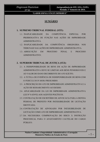 Núcleo Combate à Improbidade Administrativa e Corrupção
Ministério Público do Estado do Pará
Progressum Praetorium
Nº 01
Jurisprudência do STF, STJ e TJ/PA
Período: 1º Semestre de 2014.
- 1 -
“LABOR OMNIA VINCIT IMPROBUS”
1. SUPREMO TRIBUNAL FEDERAL (STF):
1.1. INAPLICABILIDADE DA COMPETÊNCIA ESPECIAL POR
PRERROGATIVA DE FUNÇÃO NAS AÇÕES DE IMPROBIDADE
ADMINISTRATIVA.
1.2. INAPLICABILIDADE DA COMPETÊNCIA ORIGINÁRIA NOS
TRIBUNAIS NAS AÇÕES DE IMPROBIDADE ADMINISTRATIVA.
1.3. ABSOLVIÇÃO EM PROCESSO PENAL E PROCESSO
ADMINISTRATIVO.
2. SUPERIOR TRIBUNAL DE JUSTIÇA (STJ):
2.1. A INDISPONIBILIDADE DE BENS EM AÇÃO DE IMPROBIDADE
ADMINISTRATIVA DEVE SE LIMITAR AOS BENS PENHORÁVEIS E
AO VALOR DO DANO DECORRENTE DO ATO ILÍCITO.
2.2. A TUTELA DE EVIDÊNCIA DE INDISPONIBILIDADE DE BENS COM
O PERICULUM IN MORA PRESUMIDO.
2.3. A PRESCRIÇÃO DO ATO DE IMPROBIDADE ADMINISTRATIVA E A
AÇÃO DE RESSARCIMENTO AO ERÁRIO.
2.4. APLICABILIDADE DA LEI DE IMPROBIDADE ADMINISTRATIVA
(LEI Nº 8.429/92) AOS AGENTES POLÍTICOS.
2.5. CONTRATAÇÃO DE ESCRITÓRIO DE ADVOCACIA PARA A DEFESA
PESSOAL DE PREFEITO POR INEXIGIBILIDADE DE LICITAÇÃO
IMOTIVADA:
2.6. CONTRATAÇÃO DE ADVOGADO POR INEXIGIBILIDADE DE
LICITAÇÃO COMO ATO DE IMPROBIDADE ADMINISTRATIVA.
2.7. DA NECESSÁRIA COMPROVAÇÃO DO RISCO À INSTRUÇÃO
PROCESSUAL PARA O AFASTAMENTO CAUTELAR DO CARGO
PÚBLICO.
 