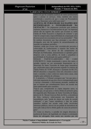 Núcleo Combate à Improbidade Administrativa e Corrupção
Ministério Público do Estado do Pará
Progressum Praetorium
Nº 01
Jurisprudência do STF, STJ e TJ/PA
Período: 1º Semestre de 2014.
- 19 -
“LABOR OMNIA VINCIT IMPROBUS”
indício de que há completa ausência de outros profissionais
aptos a prestar os serviços. Aliás, também não restou
corroborada a assertiva de que o corpo da Procuradoria
Geral do Município seria inábil para tanto”.
AUSÊNCIA DE PUBLICIDADE DAS RAZÕES QUE
DETERMINARAM A INEXIGIBILIDADE DA
LICITAÇÃO 7. Do julgamento proferido pela instância
ordinária, destaca-se o reconhecimento de que “na imprensa
oficial não há registro das razões que levaram os então
Chefes do Poder Executivo à dispensa do certame” e que
“não foi comprovada a impossibilidade de comparação entre
diversos possíveis executantes do serviço pretendido”. “Não
há nenhum documento que faça pressupor a sua efetiva
divulgação, pois não há registro de encaminhamento ou
inserção em qualquer periódico.
Ademais, ainda que tivesse sido veiculado,não proveria a
coletividade do conhecimento a respeito das razões da
inexigibilidade.” “Ao deixar de dar cumprimento ao
Princípio da Publicidade, demonstraram os apelados grave
desprezo com a coisa pública, de modo a prejudicar a
possibilidade de fiscalização dos gastos públicos”.
DEMAIS PARTICULARIDADES DO CASO
CONCRETO 8. Ainda examinando a prova dos autos, o
acórdão registra ser um arrematado despropósito ter o
Município de Santa Terezinha de Itaipu pago honorários
que, atualizados para a data presente segundo os critérios da
Tabela Prática do TJ/SP, alcançam o montante de R$ 252,
805,65 (duzentos e cinquenta e dois mil, oitocentos e cinco
reais e sessenta e cinco centavos) numa única causa, uma
simples ação ordinária de cobrança.
9. A propósito, o Tribunal consignou que “em que pese o
relevante argumento de que deve haver contraprestação para
o serviço contratado e efetivamente prestado, também há
que se sopesar que estranhamente houve um acordo nos
autos patrocinados pelo causídico.
Veja-se que, compulsando as cópias daqueles autos, se
verifica que, em que pese a vitória obtida em primeiro grau,
foi requerida pelo Município de Santa Terezinha de Itaipu,
através do Sr. Mozart Gouveia Belo da Silva, a desistência
do feito, inclusive relativamente aos honorários de
sucumbência, pela “perda do objeto em razão do acordo
celebrado” e que “causa estranheza o fato do nobre
causídico realizar um acordo onde estão envolvidos
interesses públicos, através de um pedido de desistência de
uma ação onde já havia obtido ganho de causa em primeiro
grau”.
10. Como se observa, o acórdão de origem direciona à
ausência de lisura e de legalidade em relação à contratação
direta do advogado, bem assim aos acordos por ele
 
