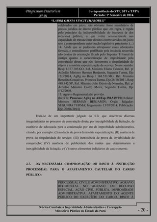 Núcleo Combate à Improbidade Administrativa e Corrupção
Ministério Público do Estado do Pará
Progressum Praetorium
Nº 01
Jurisprudência do STF, STJ e TJ/PA
Período: 1º Semestre de 2014.
- 20 -
“LABOR OMNIA VINCIT IMPROBUS”
celebrados em juízo, não obstante fosse mandatário de
pessoa jurídica de direito público que, em regra, é regida
pelo princípio da indisponibilidade do interesse (e dos
recursos) público, o que reduz sensivelmente sua
capacidade de transacionar direitos controvertidos em juízo
sem a correspondente autorização legislativa para tanto. (...)
14. Ainda que se pudessem ultrapassar esses obstáculos
formais, o entendimento perfilhado pela instância recorrida
não destoa da orientação fixada pelo Superior Tribunal de
Justiça quanto à caracterização de improbidade pela
contratação direta que não demonstra a singularidade do
objeto e a notória especialização do serviço. Nesse sentido:
Resp 1.377.703/GO, Rel. Ministra Eliana Calmon, Rel. p/
Acórdão Ministro Herman Benjamin, Segunda Turma, Dje
12/3/2014, AgRg no Resp 1.168.551/MG, Rel. Ministro
Benedito Gonçalves, Primeira Turma, Dje 28/10/2011, Resp
488.842/SP, Rel. Ministro João Otávio de Noronha, Rel. p/
Acórdão Ministro Castro Meira, Segunda Turma, Dje
5/12/2008.
15. Agravo Regimental não provido.
(In: STJ; Processo: AgRg no AREsp 350.519/PR; Relator:
Ministro HERMAN BENJAMIN; Órgão Julgador:
SEGUNDA TURMA; Julgamento: 13/05/2014; Publicação:
Dje, 20/06/2014)
Trata-se de um importante julgado do STJ que descreveu diversas
irregularidades no processo de contratação direta, por inexigibilidade de licitação, de
escritório de advocacia para a condenação por ato de improbidade administrativa,
citando, por exemplo: (I) ausência de prova da notória especialização; (II) ausência de
prova da singularidade do serviço; (III) inexistência de prova da inviabilidade de
competição; (IV) ausência de publicidade das razões que determinaram a
inexigibilidade da licitação; e (V) outros elementos indiciários do caso concreto.
2.7. DA NECESSÁRIA COMPROVAÇÃO DO RISCO À INSTRUÇÃO
PROCESSUAL PARA O AFASTAMENTO CAUTELAR DO CARGO
PÚBLICO:
PROCESSUAL CIVIL E ADMINISTRATIVO. AGRAVO
REGIMENTAL NO AGRAVO EM RECURSO
ESPECIAL. AÇÃO CIVIL PÚBLICA. IMPROBIDADE
ADMINISTRATIVA. AFASTAMENTO DO AGENTE
PÚBLICO DO EXERCÍCIO DO CARGO. RISCO À
 