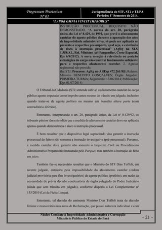 Núcleo Combate à Improbidade Administrativa e Corrupção
Ministério Público do Estado do Pará
Progressum Praetorium
Nº 01
Jurisprudência do STF, STJ e TJ/PA
Período: 1º Semestre de 2014.
- 21 -
“LABOR OMNIA VINCIT IMPROBUS”
INSTRUÇÃO PROCESSUAL. REQUISITO NÃO
DEMONSTRADO. “A norma do art. 20, parágrafo
único, da Lei nº 8.429, de 1992, que prevê o afastamento
cautelar do agente público durante a apuração dos atos
de improbidade administrativa, só pode ser aplicada se
presente o respectivo pressuposto, qual seja, a existência
de risco à instrução processual” (AgRg na SLS
1.558/AL, Rel. Ministro Ari Pargendler, Corte Especial,
Dje 6/9/2012). A mera menção à relevância ou posição
estratégica do cargo não constitui fundamento suficiente
para o respectivo afastamento cautelar. 2. Agravo
regimental não provido.
(In: STJ; Processo: AgRg no AREsp 472.261/RJ; Relator:
Ministro BENEDITO GONÇALVES; Órgão Julgador:
PRIMEIRA TURMA; Julgamento: 13/06/2014; Publicação:
Dje, 01/07/2014)
O Tribunal da Cidadania (STJ) entende cabível o afastamento cautelar do cargo
público agente imputado como ímprobo antes mesmo do trânsito em julgado, inclusive
quando tratar-se de agente político ou mesmo em inaudita altera parte (com
contraditório diferido).
Entretanto, interpretando o art. 20, parágrafo único, da Lei nº 8.429/92, os
tribunais pátrios têm entendido que a medida de afastamento cautelar deve ser aplicada
apenas quando demonstrada o risco à instrução processual.
É bom ressaltar que o dispositivo legal supracitado visa garantir a instrução
processual do feito e não somente a instrução investigativa (pré-processual). Portanto,
a medida cautelar deve garantir não somente o Inquérito Civil ou Procedimento
Administrativo Preparatório instaurado pelo Parquet, mas também a instrução do feito
em juízo.
Também faz-se necessário ressaltar que o Ministro do STF Dias Toffoli, em
recente julgado, entendeu pela impossibilidade do afastamento cautelar (ordem
judicial provisória para fins investigatórios) de agente político (prefeito), em razão da
necessidade de prévia decisão condenatória de órgão colegiado do Poder Judiciário
(ainda que sem trânsito em julgado), conforme disporia a Lei Complementar nº
135/2010 (Lei da Ficha Limpa).
Entretanto, tal decisão do eminente Ministro Dias Toffoli trata de decisão
liminar e monocrática nos autos de Reclamação, que possui natureza individual e com
 