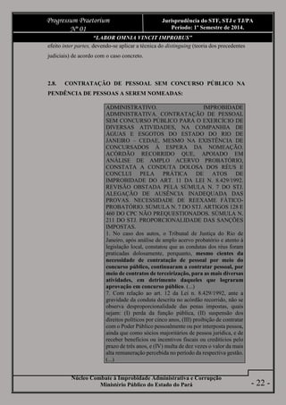 Núcleo Combate à Improbidade Administrativa e Corrupção
Ministério Público do Estado do Pará
Progressum Praetorium
Nº 01
Jurisprudência do STF, STJ e TJ/PA
Período: 1º Semestre de 2014.
- 22 -
“LABOR OMNIA VINCIT IMPROBUS”
efeito inter partes, devendo-se aplicar a técnica do distinguing (teoria dos precedentes
judiciais) de acordo com o caso concreto.
2.8. CONTRATAÇÃO DE PESSOAL SEM CONCURSO PÚBLICO NA
PENDÊNCIA DE PESSOAS A SEREM NOMEADAS:
ADMINISTRATIVO. IMPROBIDADE
ADMINISTRATIVA. CONTRATAÇÃO DE PESSOAL
SEM CONCURSO PÚBLICO PARA O EXERCÍCIO DE
DIVERSAS ATIVIDADES, NA COMPANHIA DE
ÁGUAS E ESGOTOS DO ESTADO DO RIO DE
JANEIRO – CEDAE, MESMO NA EXISTÊNCIA DE
CONCURSADOS À ESPERA DA NOMEAÇÃO.
ACÓRDÃO RECORRIDO QUE, APOIADO EM
ANÁLISE DE AMPLO ACERVO PROBATÓRIO,
CONSTATA A CONDUTA DOLOSA DOS RÉUS E
CONCLUI PELA PRÁTICA DE ATOS DE
IMPROBIDADE DO ART. 11 DA LEI N. 8.429/1992.
REVISÃO OBSTADA PELA SÚMULA N. 7 DO STJ.
ALEGAÇÃO DE AUSÊNCIA INADEQUADA DAS
PROVAS. NECESSIDADE DE REEXAME FÁTICO-
PROBATÓRIO. SÚMULA N. 7 DO STJ. ARTIGOS 128 E
460 DO CPC NÃO PREQUESTIONADOS. SÚMULA N.
211 DO STJ. PROPORCIONALIDADE DAS SANÇÕES
IMPOSTAS.
1. No caso dos autos, o Tribunal de Justiça do Rio de
Janeiro, após análise de amplo acervo probatório e atento à
legislação local, constatou que as condutas dos réus foram
praticadas dolosamente, porquanto, mesmo cientes da
necessidade de contratação de pessoal por meio do
concurso público, continuaram a contratar pessoal, por
meio de contratos de terceirização, para as mais diversas
atividades, em detrimento daqueles que lograram
aprovação em concurso público. (...)
7. Com relação ao art. 12 da Lei n. 8.429/1992, ante a
gravidade da conduta descrita no acórdão recorrido, não se
observa desproporcionalidade das penas impostas, quais
sejam: (I) perda da função pública, (II) suspensão dos
direitos políticos por cinco anos, (III) proibição de contratar
com o Poder Público pessoalmente ou por interposta pessoa,
ainda que como sócios majoritários de pessoa jurídica, e de
receber benefícios ou incentivos fiscais ou creditícios pelo
prazo de três anos, e (IV) multa de dez vezes o valor da mais
alta remuneração percebida no período da respectiva gestão.
(...)
 