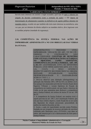 Núcleo Combate à Improbidade Administrativa e Corrupção
Ministério Público do Estado do Pará
Progressum Praetorium
Nº 01
Jurisprudência do STF, STJ e TJ/PA
Período: 1º Semestre de 2014.
- 24 -
“LABOR OMNIA VINCIT IMPROBUS”
haveria mais interesse em assistir o órgão acusador, qual seja (I) após o trânsito em
julgado da decisão condenatória (com a extinção da ação); e (II) depois da
determinação do afastamento (cautelar ou definitivo) do agente público detentor do
mandato eletivo, ocasião em que também não teria mais interesse na assistência, uma
vez que, por ser detentor do direito subjetivo ao mandato eletivo, deve ingressar com
as medidas próprias (mandado de segurança).
2.10. COMPETÊNCIA DA JUSTIÇA FEDERAL NAS AÇÕES DE
IMPROBIDADE ADMINISTRATIVA NO USO IRREGULAR DAS VERBAS
DA FUNASA:
ADMINISTRATIVO. PROCESSO CIVIL.
IMPROBIDADE. VIOLAÇÃO DO ART. 535 DO CPC.
OMISSÃO E CONTRADIÇÃO NÃO
CARACTERIZADOS. CONVÊNIO DE MUNICÍPIO
COM A FUNASA. PARTICIPAÇÃO DA AUTARQUIA
NO PROCESSO, COMO ASSISTENTE.
COMPETÊNCIA DA JUSTIÇA FEDERAL. ART. 109,
I, DA CF. LEGITIMIDADE ATIVA DO MINISTÉRIO
PÚBLICO. ATOS TIPIFICADOS NOS ARTS. 10 E 11 DA
LIA. CULPA E DOLO GENÉRICO
RESPECTIVAMENTE RECONHECIDOS NA ORIGEM.
REEXAME. INVIABILIDADE. SANÇÕES.
PROPORCIONALIDADE E RAZOABILIDADE
SÚMULA 7/STJ. (...)
2. Deve-se observar uma distinção (distinguishing) na
aplicação das Súmulas 208 e 209 do STJ, no âmbito cível.
Isso porque tais enunciados provêm da Terceira Seção deste
Superior Tribunal, e versam hipóteses de fixação da
competência em matéria penal, em que basta o interesse da
União ou de suas autarquias para deslocar a competência
para a Justiça Federal, nos termos do inciso IV do art. 109
da CF.
3. A competência da Justiça Federal, em matéria cível, é
aquela prevista no art. 109, I, da Constituição Federal, que
tem por base critério objetivo, sendo fixada tão só em razão
dos figurantes da relação processual, prescindindo da
análise da matéria discutida na lide.
4. Assim, a ação de improbidade movida contra Prefeito,
fundada em uso irregular de recursos advindos de convênio
celebrado pelo Município com a FUNASA, com dano ao
erário, não autoriza por si só o deslocamento do feito para a
Justiça Federal.
 
