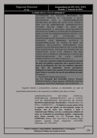 Núcleo Combate à Improbidade Administrativa e Corrupção
Ministério Público do Estado do Pará
Progressum Praetorium
Nº 01
Jurisprudência do STF, STJ e TJ/PA
Período: 1º Semestre de 2014.
- 29 -
“LABOR OMNIA VINCIT IMPROBUS”
AUTORIDADE DA DECISÃO PROFERIDA NO
RECURSO ESPECIAL Nº 1.368.192/RJ, A QUAL
DETERMINOU QUE A INDISPONIBILIDADE
DECRETADA NO BOJO DE AÇÃO CIVIL PÚBLICA
POR ATO DE IMPROBIDADE ADMINISTRATIVA
DEVERIA RECAIR SOBRE OS BENS QUE
ASSEGURASSEM O INTEGRAL RESSARCIMENTO
DO DANO OU SOBRE O ACRÉSCIMO PATRIMONIAL
RESULTANTE DO ENRIQUECIMENTO ILÍCITO. ATO
RECLAMADO QUE, LASTREADO NA
RESPONSABILIDADE SOLIDÁRIA DOS RÉUS PELOS
SUPOSTOS ATOS ÍMPROBOS, MANTEVE A
INDISPONIBILIDADE DE TODOS OS BENS DA
EMPRESA RECLAMANTE, INDEFERINDO SUA
SUBSTITUIÇÃO POR BEM IMÓVEL DE VALOR TIDO
POR INSUFICIENTE. ESTÁGIO DA INSTRUÇÃO DA
SUBJACENTE AÇÃO CIVIL PÚBLICA EM QUE
AINDA NÃO É POSSÍVEL DELIMITAR A QUOTA DE
RESPONSABILIDADE DE CADA AGENTE.
IMPROCEDÊNCIA DA RECLAMAÇÃO. (...)
4 – Como até o presente estágio da instrução processual
da ação civil pública subjacente não é possível aferir o
grau de participação dos réus nas condutas ímprobas
que lhes são imputadas, devem permanecer
indisponíveis tantos bens quantos forem suficientes para
fazer frente à execução em caso de procedência da ação.
Precedentes.
5 – Reclamação julgada improcedente.
(In: STJ; Processo: Rcl 16.514/RJ; Relator: Ministro
SÉRGIO KUKINA; Órgão Julgador: PRIMEIRA SEÇÃO;
Julgamento: 28/05/2014; Publicação: Dje, 02/06/2014)
Segundo entende a jurisprudência nacional, os demandados em ação de
improbidade administrativa são responsáveis solidários pelo dano ao erário:
ADMINISTRATIVO. RECURSO ESPECIAL.
IMPROBIDADE ADMINISTRATIVA. LEI N. 8.429/92.
ATO DE IMPROBIDADE. REPARAÇÃO DE DANOS.
RESPONSABILIDADE SOLIDÁRIA. DOSIMETRIA DA
PENA. CABIMENTO. (...) Na hipótese em que sejam vários
os agentes, cada um agindo em determinado campo de
atuação, mas de cujos atos resultem o dano à
Administração Pública, correta a condenação solidária de
todos na restituição do patrimônio público e indenização
pelos danos causados. (In: STJ; Processo: Resp. nº
678599/MG; Relator: Min. João Otávio de Noronha; Órgão
Julgador: Segunda Turma; Julgamento: 24/10/2006;
Publicação: DJ, 15/05/2007)
 